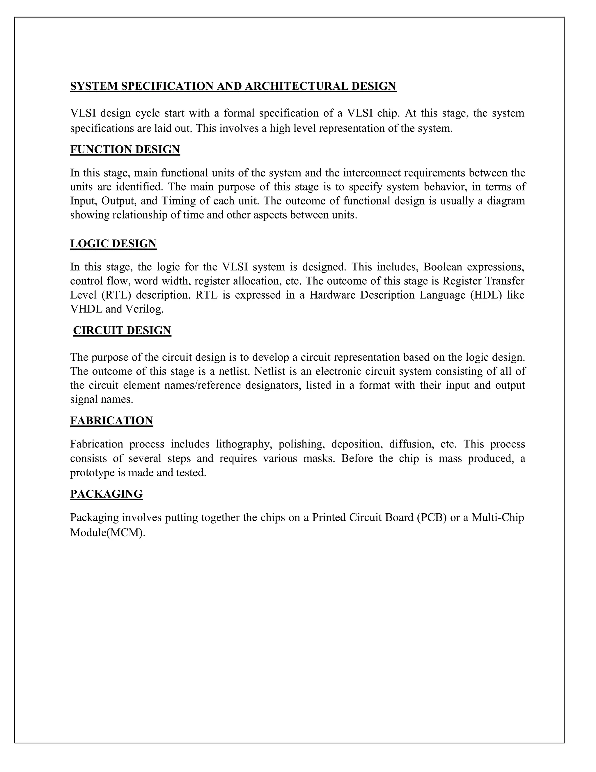 SYSTEM SPECIFICATION AND ARCHITECTURAL DESIGN
VLSI design cycle start with a formal specification of a VLSI chip. At this stage, the system
specifications are laid out. This involves a high level representation of the system.
FUNCTION DESIGN
In this stage, main functional units of the system and the interconnect requirements between the
units are identified. The main purpose of this stage is to specify system behavior, in terms of
Input, Output, and Timing of each unit. The outcome of functional design is usually a diagram
showing relationship of time and other aspects between units.
LOGIC DESIGN
In this stage, the logic for the VLSI system is designed. This includes, Boolean expressions,
control flow, word width, register allocation, etc. The outcome of this stage is Register Transfer
Level (RTL) description. RTL is expressed in a Hardware Description Language (HDL) like
VHDL and Verilog.
CIRCUIT DESIGN
The purpose of the circuit design is to develop a circuit representation based on the logic design.
The outcome of this stage is a netlist. Netlist is an electronic circuit system consisting of all of
the circuit element names/reference designators, listed in a format with their input and output
signal names.
FABRICATION
Fabrication process includes lithography, polishing, deposition, diffusion, etc. This process
consists of several steps and requires various masks. Before the chip is mass produced, a
prototype is made and tested.
PACKAGING
Packaging involves putting together the chips on a Printed Circuit Board (PCB) or a Multi-Chip
Module(MCM).
 