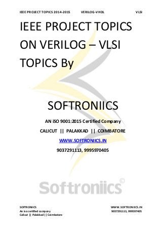 IEEE PROJECT TOPICS 2014-2015 VERILOG-VHDL VLSI
SOFTRONIICS WWW.SOFTRONIICS.IN
An iso certified company 9037291113, 999597405
Calicut || Palakkad || Coimbatore
IEEE PROJECT TOPICS
ON VERILOG – VLSI
TOPICS By
SOFTRONIICS
AN iSO 9001:2015 Certified Company
CALICUT || PALAKKAD || COIMBATORE
WWW.SOFTRONIICS.IN
9037291113, 9995970405
 