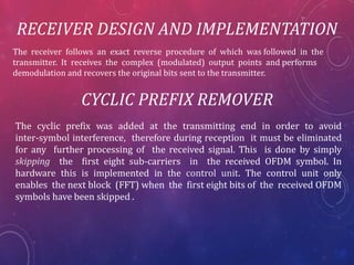 RECEIVER DESIGN AND IMPLEMENTATION
The receiver follows an exact reverse procedure of which was followed in the
transmitter. It receives the complex (modulated) output points and performs
demodulation and recovers the original bits sent to the transmitter.
CYCLIC PREFIX REMOVER
The cyclic prefix was added at the transmitting end in order to avoid
inter-symbol interference, therefore during reception it must be eliminated
for any further processing of the received signal. This is done by simply
skipping the first eight sub-carriers in the received OFDM symbol. In
hardware this is implemented in the control unit. The control unit only
enables the next block (FFT) when the first eight bits of the received OFDM
symbols have been skipped .