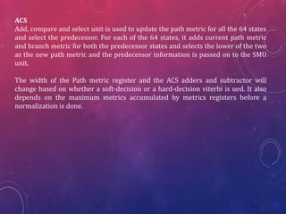 ACS
Add, compare and select unit is used to update the path metric for all the 64 states
and select the predecessor. For each of the 64 states, it adds current path metric
and branch metric for both the predecessor states and selects the lower of the two
as the new path metric and the predecessor information is passed on to the SMU
unit.
The width of the Path metric register and the ACS adders and subtractor will
change based on whether a soft-decision or a hard-decision viterbi is ued. It also
depends on the maximum metrics accumulated by metrics registers before a
normalization is done.
