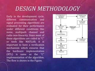 DESIGN METHODOLOGY
Early in the development cycle,
different communication and
signal processing algorithms are
evaluated for their performance
under different conditions like
noise, multipath channel and
radio non-linearity. Since most of
these algorithms are coded in "C"
or tools like MATLAB, it is
important to have a verification
mechanism which ensures that
the hardware implementation
(RTL) is same as the "C"
implementation of the algorithm.
The flow is shown in the Figure.
