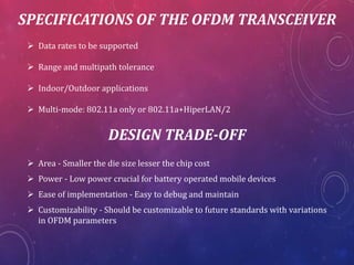 SPECIFICATIONS OF THE OFDM TRANSCEIVER
Data rates to be supported
Range and multipath tolerance
Indoor/Outdoor applications
Multi-mode: 802.11a only or 802.11a+HiperLAN/2
DESIGN TRADE-OFF
Area - Smaller the die size lesser the chip cost
Power - Low power crucial for battery operated mobile devices
Ease of implementation - Easy to debug and maintain
Customizability - Should be customizable to future standards with variations
in OFDM parameters