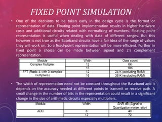 FIXED POINT SIMULATION
• One of the decisions to be taken early in the design cycle is the format or
representation of data. Floating point implementation results in higher hardware
costs and additional circuits related with normalizing of numbers. Floating point
representation is useful when dealing with data of different ranges. But this
however is not true as the Baseband circuits have a fair idea of the range of values
they will work on. So a fixed-point representation will be more efficient. Further in
fixed point a choice can be made between signed and 2's complement
representation.
• The width of representation need not be constant throughout the Baseband and it
depends on the accuracy needed at different points in transmit or receive path. A
small change in the number of bits in the representation could result in a significant
change in the size of arithmetic circuits especially multipliers.