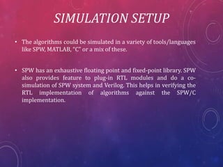 SIMULATION SETUP
• The algorithms could be simulated in a variety of tools/languages
like SPW, MATLAB, “C” or a mix of these.
• SPW has an exhaustive floating point and fixed-point library. SPW
also provides feature to plug-in RTL modules and do a co-simulation
of SPW system and Verilog. This helps in verifying the
RTL implementation of algorithms against the SPW/C
implementation.
