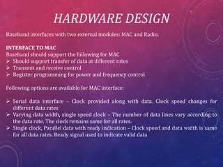 HARDWARE DESIGN
Baseband interfaces with two external modules: MAC and Radio.
INTERFACE TO MAC
Baseband should support the following for MAC
Should support transfer of data at different rates
Transmit and receive control
Register programming for power and frequency control
Following options are available for MAC interface:
Serial data interface – Clock provided along with data. Clock speed changes for
different data rates
Varying data width, single speed clock – The number of data lines vary according to
the data rate. The clock remains same for all rates.
Single clock, Parallel data with ready indication – Clock speed and data width is same
for all data rates. Ready signal used to indicate valid data
