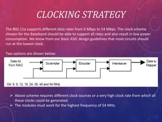 CLOCKING STRATEGY
The 802.11a supports different data rates from 6 Mbps to 54 Mbps. The clock scheme
chosen for the Baseband should be able to support all rates and also result in low power
consumption. We know from our Basic ASIC design guidelines that most circuits should
run at the lowest clock.
Two options are shown below:
Above scheme requires different clock sources or a very high clock rate from which all
these clocks could be generated.
The modules must work for the highest frequency of 54 MHz.