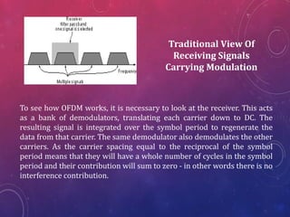 Traditional View Of
Receiving Signals
Carrying Modulation
To see how OFDM works, it is necessary to look at the receiver. This acts
as a bank of demodulators, translating each carrier down to DC. The
resulting signal is integrated over the symbol period to regenerate the
data from that carrier. The same demodulator also demodulates the other
carriers. As the carrier spacing equal to the reciprocal of the symbol
period means that they will have a whole number of cycles in the symbol
period and their contribution will sum to zero - in other words there is no
interference contribution.