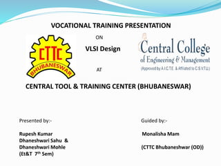 VOCATIONAL TRAINING PRESENTATION
ON
VLSI Design
AT
CENTRAL TOOL & TRAINING CENTER (BHUBANESWAR)
Presented by:- Guided by:-
Rupesh Kumar Monalisha Mam
Dhaneshwari Sahu &
Dhaneshwari Mohle (CTTC Bhubaneshwar (OD))
(Et&T 7th Sem)
 