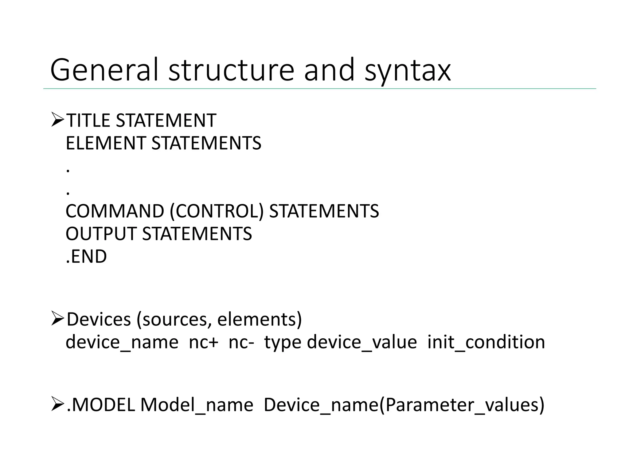 General structure and syntax
TITLE STATEMENT
ELEMENT STATEMENTS
.
.
COMMAND (CONTROL) STATEMENTS
OUTPUT STATEMENTS
.END
Devices (sources, elements)
device_name nc+ nc- type device_value init_condition
.MODEL Model_name Device_name(Parameter_values)
 