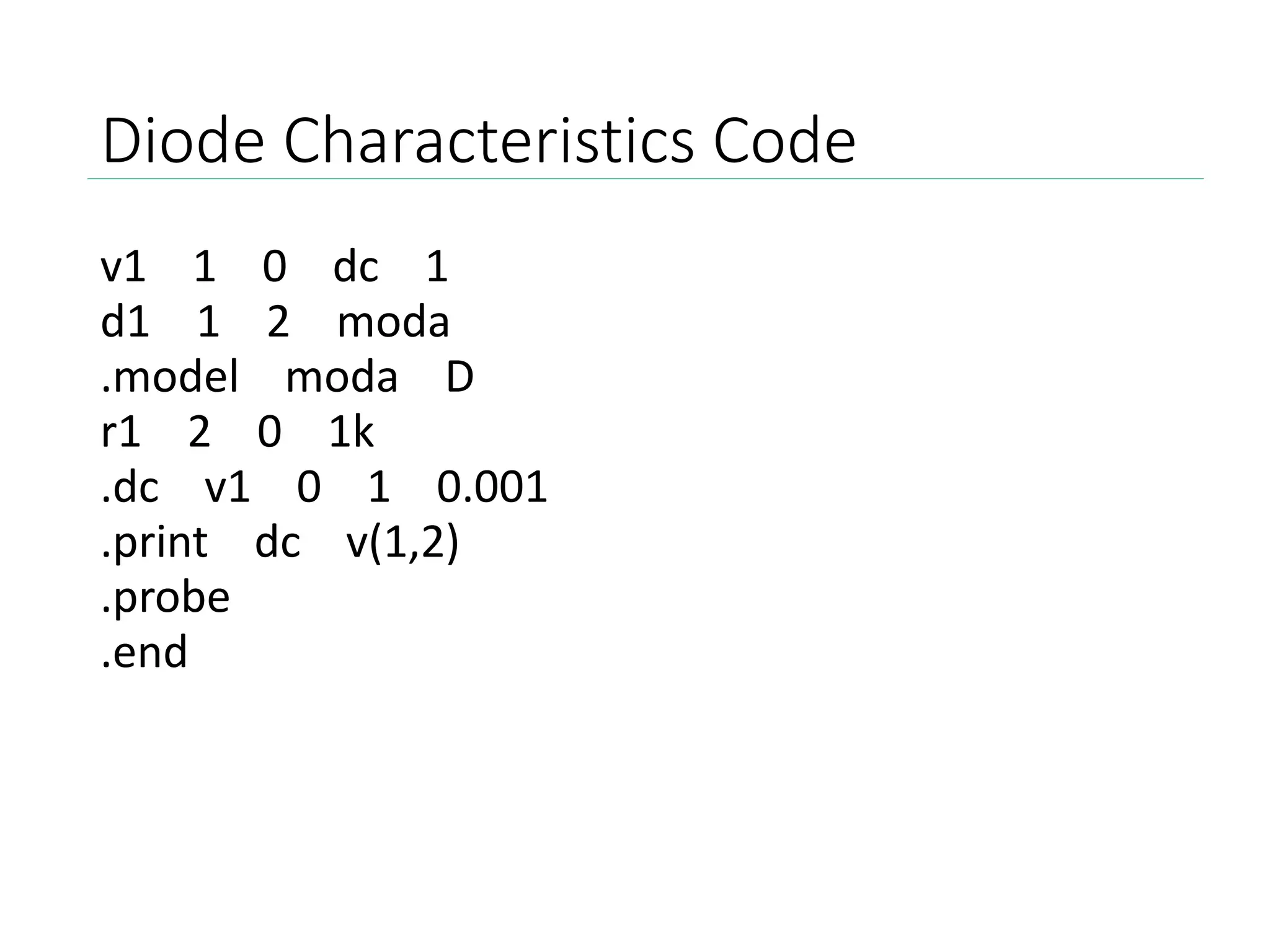 Diode Characteristics Code
v1 1 0 dc 1
d1 1 2 moda
.model moda D
r1 2 0 1k
.dc v1 0 1 0.001
.print dc v(1,2)
.probe
.end
 