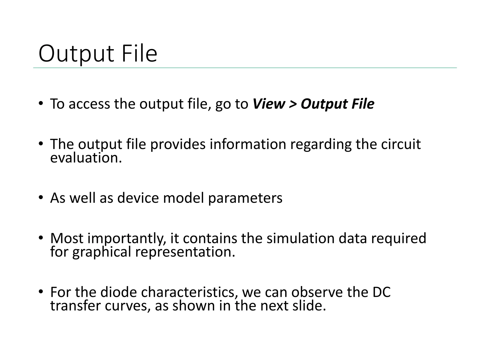 Output File
• To access the output file, go to View > Output File
• The output file provides information regarding the circuit
evaluation.
• As well as device model parameters
• Most importantly, it contains the simulation data required
for graphical representation.
• For the diode characteristics, we can observe the DC
transfer curves, as shown in the next slide.
 