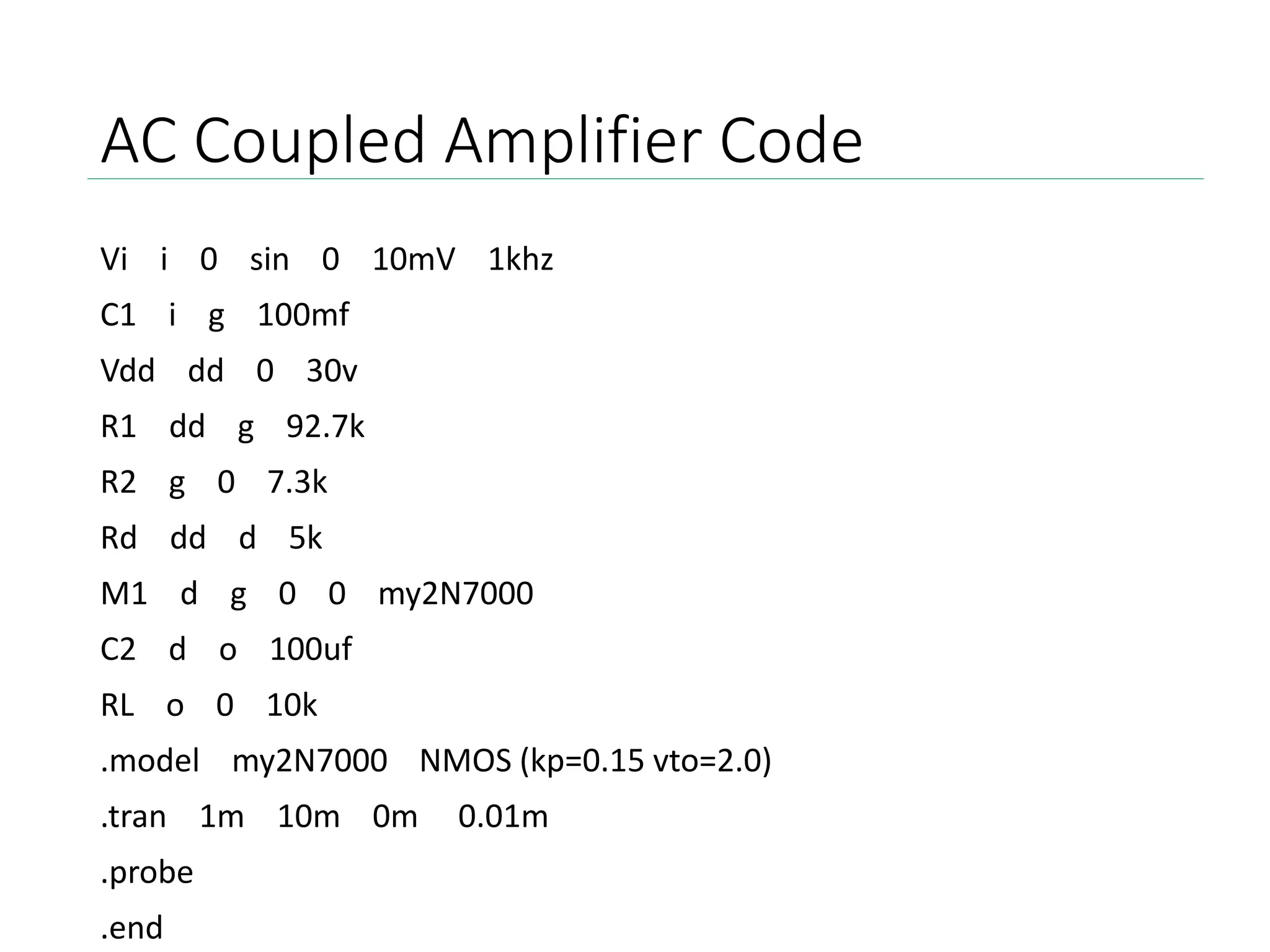 AC Coupled Amplifier Code
Vi i 0 sin 0 10mV 1khz
C1 i g 100mf
Vdd dd 0 30v
R1 dd g 92.7k
R2 g 0 7.3k
Rd dd d 5k
M1 d g 0 0 my2N7000
C2 d o 100uf
RL o 0 10k
.model my2N7000 NMOS (kp=0.15 vto=2.0)
.tran 1m 10m 0m 0.01m
.probe
.end
 