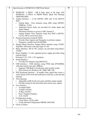 5   Specifications of SPARTAN-3 DSP Proto Board                              01


    •   SPARTAN -3 FPGA : 400 k logic gates or 8k logic cells
        SPARTAN -3 FPGA in PQ208 Plastic Quad Flat Package
        (MXS3FK-DSP)
    •   Analog Interface: – 12 bit AD7891 ADC and 12 bit AD7541
        DAC.
            Analog Input – Four channels using ADC using AD7891,
            (500Ksps, 12 bit).
            Additional Stereo Jacks are provided for Audio Input and
            Audio Output.
            Thermister interface is given to ADC channel 5.
            Analog Output- Four channels using four DAC’s-AD7541.
            (12 bit, 100 ns conversion time)
    •   Function Generator (using IC 8038)
            Provides Sine, Square and Triangular waveforms outputs.
            Frequency variable from 60-200 KHz.
    •   Stepper Motor Interface: Stepper Motor interface using 12VDC,
        Steps/Rev-200 motor with step angle of 1.80
    •   Relay Interface: NO & NC contacts are provided using Relay-
        12VDC.
    •   Power Supplies: 5 volts regulated power supply provided along
        with the board.
        On board 3.3V, 2.5V, 1.2V regulators.
    •   Serial Interface –
            Two RS-232 channel using MAX3223.
    •   USB interface – USB interface using FTDI chip (FT245BM),
        with data transfer rate upto 1MB/sec.
            Supports USB Bulk or Isochronous data transfer modes
            D2xx Drivers for Windows 98 / 2000 / ME / XP.
    •   PS/2 Keyboard Interface – It handles Data signal that carries a
        serial stream of bits from the keyboard as each key is pressed and
        released.
    •   VGA Interface
            Adjustable width for the red, green and blue output signals.
            Flexible timing for the horizontal and vertical sync signals.
    •   User interface
            16 output LEDs.
            16 input switches.
            16 Key switches.
            Four 7-Segment displays.
            16 X 2 LCD
    •   Configuration modes
            Using Xilinx- JTAG cable.
            Using onboard Configuration PROM. (XCF16P)
    •   Clock oscillator




                                                                                  6/6
 