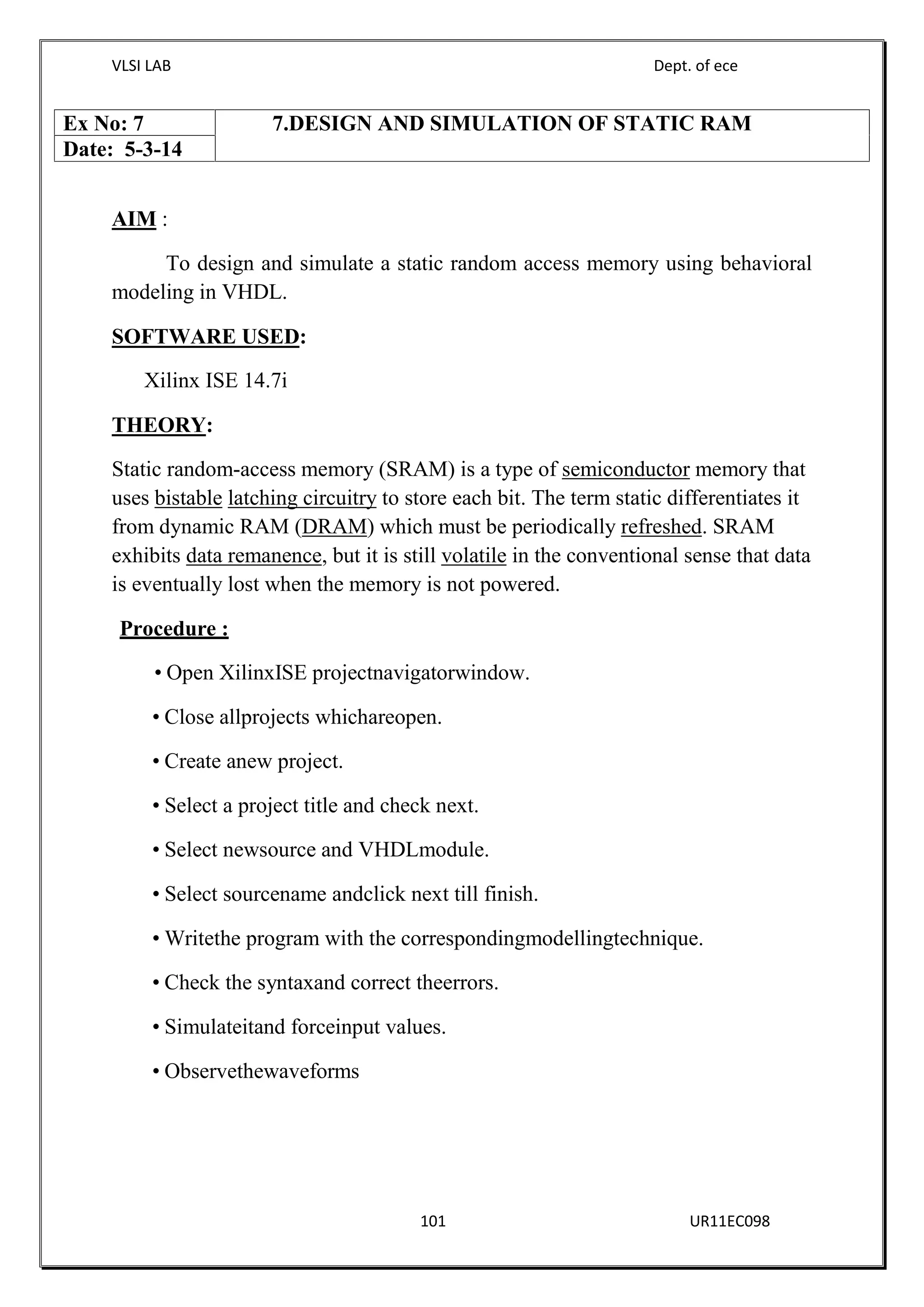 VLSI LAB Dept. of ece
101 UR11EC098
AIM :
To design and simulate a static random access memory using behavioral
modeling in VHDL.
SOFTWARE USED:
Xilinx ISE 14.7i
THEORY:
Static random-access memory (SRAM) is a type of semiconductor memory that
uses bistable latching circuitry to store each bit. The term static differentiates it
from dynamic RAM (DRAM) which must be periodically refreshed. SRAM
exhibits data remanence, but it is still volatile in the conventional sense that data
is eventually lost when the memory is not powered.
Procedure :
Open XilinxISE projectnavigatorwindow.
Close allprojects whichareopen.
Create anew project.
Select a project title and check next.
Select newsource and VHDLmodule.
Select sourcename andclick next till finish.
Writethe program with the correspondingmodellingtechnique.
Check the syntaxand correct theerrors.
Simulateitand forceinput values.
Observethewaveforms
Ex No: 7 7.DESIGN AND SIMULATION OF STATIC RAM
Date: 5-3-14
 