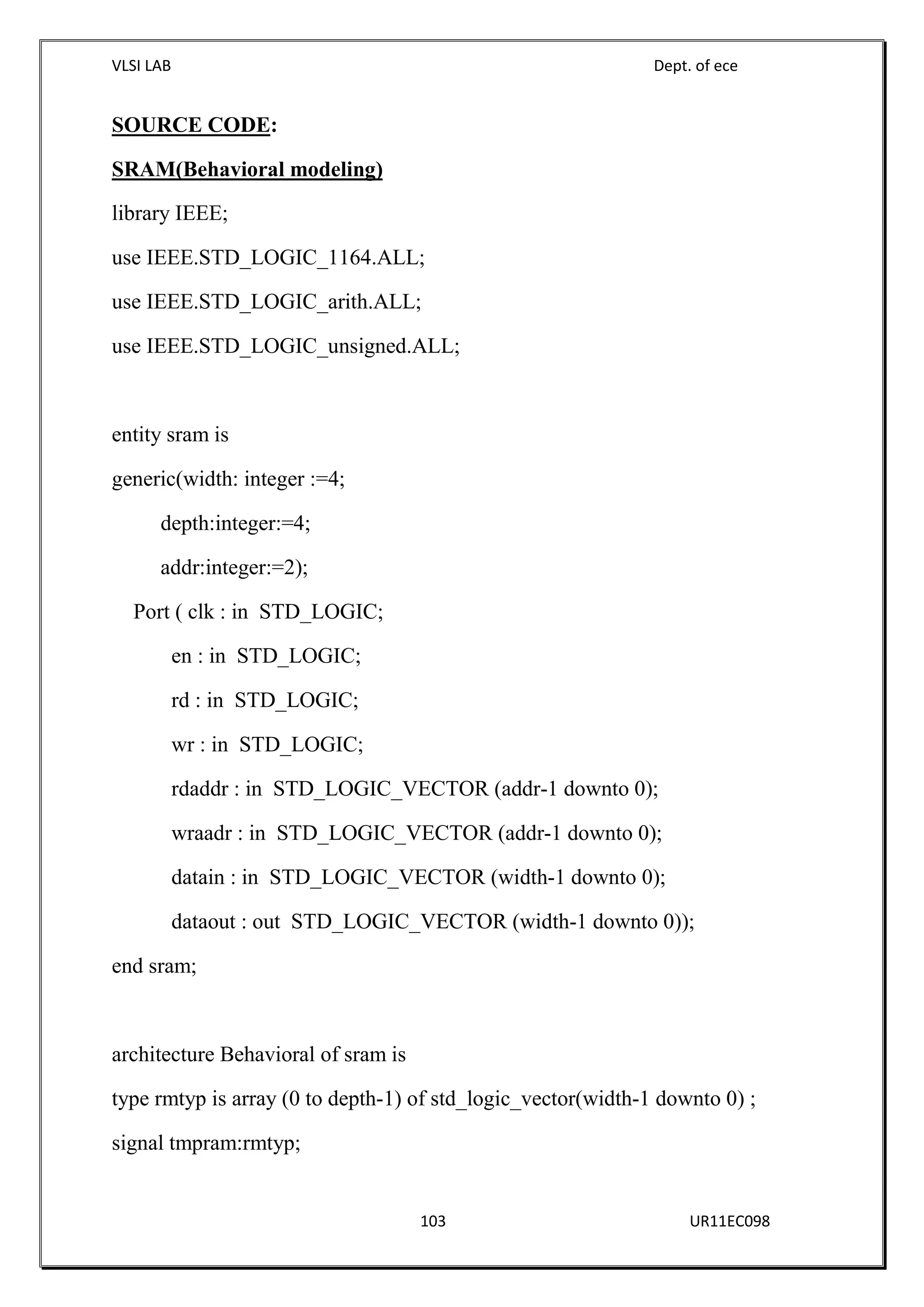 VLSI LAB Dept. of ece
103 UR11EC098
SOURCE CODE:
SRAM(Behavioral modeling)
library IEEE;
use IEEE.STD_LOGIC_1164.ALL;
use IEEE.STD_LOGIC_arith.ALL;
use IEEE.STD_LOGIC_unsigned.ALL;
entity sram is
generic(width: integer :=4;
depth:integer:=4;
addr:integer:=2);
Port ( clk : in STD_LOGIC;
en : in STD_LOGIC;
rd : in STD_LOGIC;
wr : in STD_LOGIC;
rdaddr : in STD_LOGIC_VECTOR (addr-1 downto 0);
wraadr : in STD_LOGIC_VECTOR (addr-1 downto 0);
datain : in STD_LOGIC_VECTOR (width-1 downto 0);
dataout : out STD_LOGIC_VECTOR (width-1 downto 0));
end sram;
architecture Behavioral of sram is
type rmtyp is array (0 to depth-1) of std_logic_vector(width-1 downto 0) ;
signal tmpram:rmtyp;
 