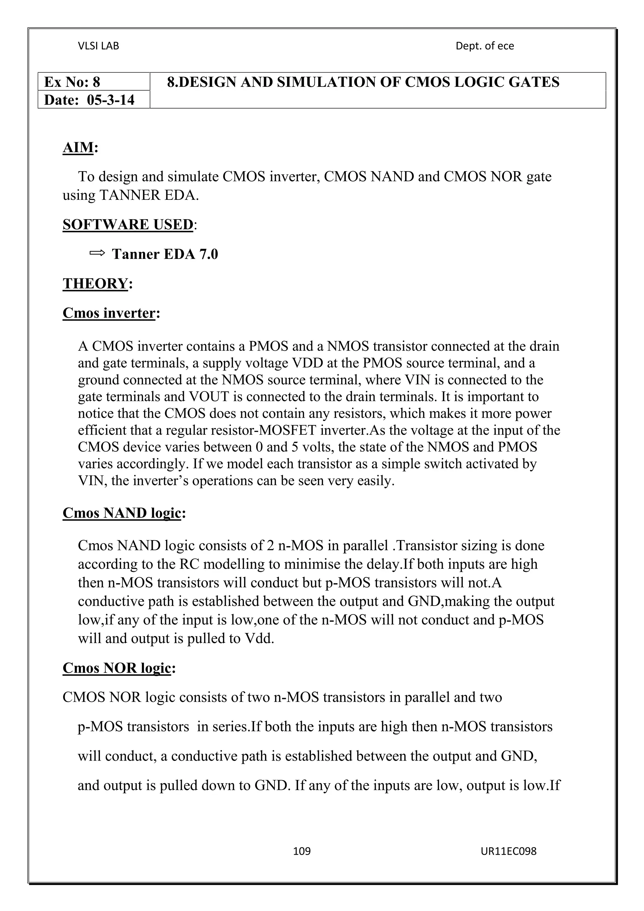 VLSI LAB Dept. of ece
109 UR11EC098
AIM:
To design and simulate CMOS inverter, CMOS NAND and CMOS NOR gate
using TANNER EDA.
SOFTWARE USED:
Tanner EDA 7.0
THEORY:
Cmos inverter:
A CMOS inverter contains a PMOS and a NMOS transistor connected at the drain
and gate terminals, a supply voltage VDD at the PMOS source terminal, and a
ground connected at the NMOS source terminal, where VIN is connected to the
gate terminals and VOUT is connected to the drain terminals. It is important to
notice that the CMOS does not contain any resistors, which makes it more power
efficient that a regular resistor-MOSFET inverter.As the voltage at the input of the
CMOS device varies between 0 and 5 volts, the state of the NMOS and PMOS
varies accordingly. If we model each transistor as a simple switch activated by
VIN, the inverter’s operations can be seen very easily.
Cmos NAND logic:
Cmos NAND logic consists of 2 n-MOS in parallel .Transistor sizing is done
according to the RC modelling to minimise the delay.If both inputs are high
then n-MOS transistors will conduct but p-MOS transistors will not.A
conductive path is established between the output and GND,making the output
low,if any of the input is low,one of the n-MOS will not conduct and p-MOS
will and output is pulled to Vdd.
Cmos NOR logic:
CMOS NOR logic consists of two n-MOS transistors in parallel and two
p-MOS transistors in series.If both the inputs are high then n-MOS transistors
will conduct, a conductive path is established between the output and GND,
and output is pulled down to GND. If any of the inputs are low, output is low.If
Ex No: 8 8.DESIGN AND SIMULATION OF CMOS LOGIC GATES
Date: 05-3-14
 