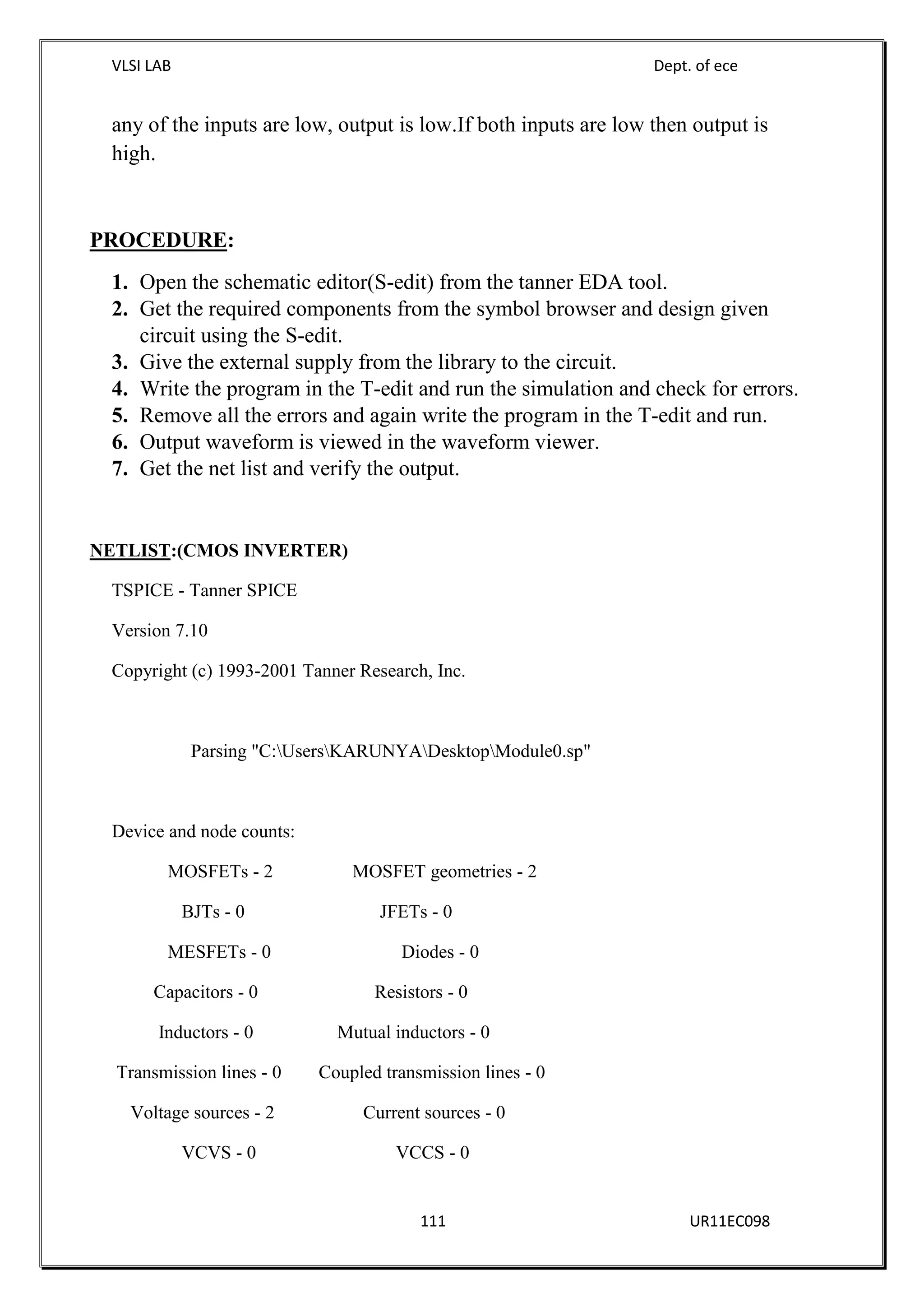 VLSI LAB Dept. of ece
111 UR11EC098
any of the inputs are low, output is low.If both inputs are low then output is
high.
PROCEDURE:
1. Open the schematic editor(S-edit) from the tanner EDA tool.
2. Get the required components from the symbol browser and design given
circuit using the S-edit.
3. Give the external supply from the library to the circuit.
4. Write the program in the T-edit and run the simulation and check for errors.
5. Remove all the errors and again write the program in the T-edit and run.
6. Output waveform is viewed in the waveform viewer.
7. Get the net list and verify the output.
NETLIST:(CMOS INVERTER)
TSPICE - Tanner SPICE
Version 7.10
Copyright (c) 1993-2001 Tanner Research, Inc.
Parsing "C:UsersKARUNYADesktopModule0.sp"
Device and node counts:
MOSFETs - 2 MOSFET geometries - 2
BJTs - 0 JFETs - 0
MESFETs - 0 Diodes - 0
Capacitors - 0 Resistors - 0
Inductors - 0 Mutual inductors - 0
Transmission lines - 0 Coupled transmission lines - 0
Voltage sources - 2 Current sources - 0
VCVS - 0 VCCS - 0
 