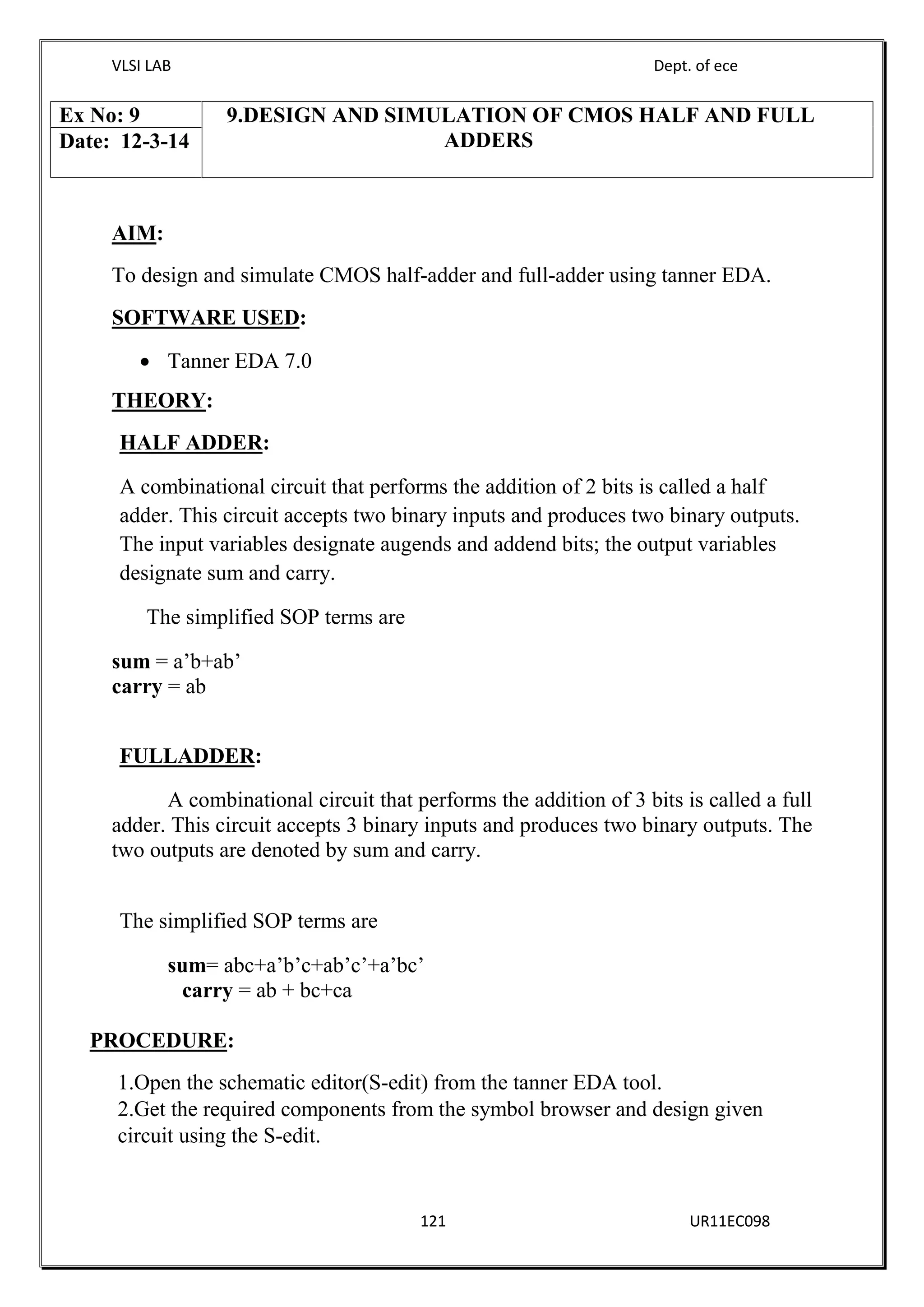 VLSI LAB Dept. of ece
121 UR11EC098
AIM:
To design and simulate CMOS half-adder and full-adder using tanner EDA.
SOFTWARE USED:
 Tanner EDA 7.0
THEORY:
HALF ADDER:
A combinational circuit that performs the addition of 2 bits is called a half
adder. This circuit accepts two binary inputs and produces two binary outputs.
The input variables designate augends and addend bits; the output variables
designate sum and carry.
The simplified SOP terms are
sum = a’b+ab’
carry = ab
FULLADDER:
A combinational circuit that performs the addition of 3 bits is called a full
adder. This circuit accepts 3 binary inputs and produces two binary outputs. The
two outputs are denoted by sum and carry.
The simplified SOP terms are
sum= abc+a’b’c+ab’c’+a’bc’
carry = ab + bc+ca
PROCEDURE:
1.Open the schematic editor(S-edit) from the tanner EDA tool.
2.Get the required components from the symbol browser and design given
circuit using the S-edit.
Ex No: 9 9.DESIGN AND SIMULATION OF CMOS HALF AND FULL
ADDERSDate: 12-3-14
 