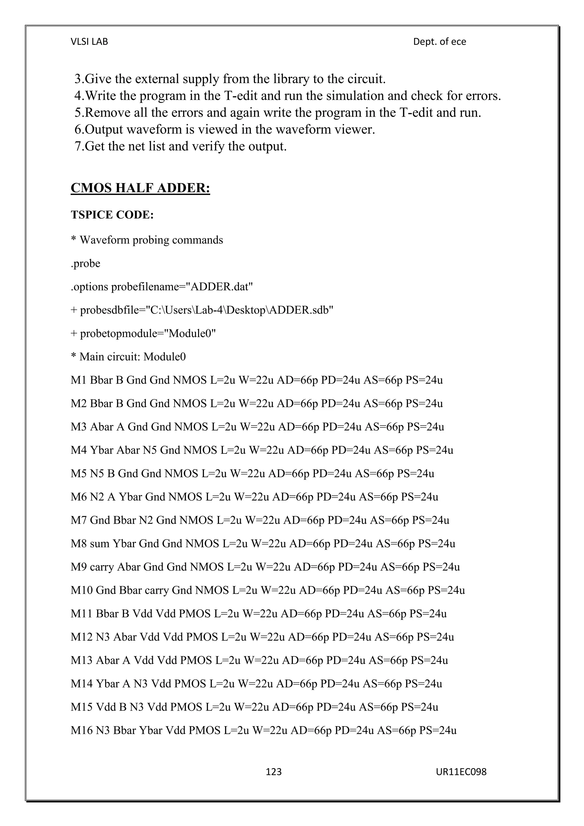 VLSI LAB Dept. of ece
123 UR11EC098
3.Give the external supply from the library to the circuit.
4.Write the program in the T-edit and run the simulation and check for errors.
5.Remove all the errors and again write the program in the T-edit and run.
6.Output waveform is viewed in the waveform viewer.
7.Get the net list and verify the output.
CMOS HALF ADDER:
TSPICE CODE:
* Waveform probing commands
.probe
.options probefilename="ADDER.dat"
+ probesdbfile="C:UsersLab-4DesktopADDER.sdb"
+ probetopmodule="Module0"
* Main circuit: Module0
M1 Bbar B Gnd Gnd NMOS L=2u W=22u AD=66p PD=24u AS=66p PS=24u
M2 Bbar B Gnd Gnd NMOS L=2u W=22u AD=66p PD=24u AS=66p PS=24u
M3 Abar A Gnd Gnd NMOS L=2u W=22u AD=66p PD=24u AS=66p PS=24u
M4 Ybar Abar N5 Gnd NMOS L=2u W=22u AD=66p PD=24u AS=66p PS=24u
M5 N5 B Gnd Gnd NMOS L=2u W=22u AD=66p PD=24u AS=66p PS=24u
M6 N2 A Ybar Gnd NMOS L=2u W=22u AD=66p PD=24u AS=66p PS=24u
M7 Gnd Bbar N2 Gnd NMOS L=2u W=22u AD=66p PD=24u AS=66p PS=24u
M8 sum Ybar Gnd Gnd NMOS L=2u W=22u AD=66p PD=24u AS=66p PS=24u
M9 carry Abar Gnd Gnd NMOS L=2u W=22u AD=66p PD=24u AS=66p PS=24u
M10 Gnd Bbar carry Gnd NMOS L=2u W=22u AD=66p PD=24u AS=66p PS=24u
M11 Bbar B Vdd Vdd PMOS L=2u W=22u AD=66p PD=24u AS=66p PS=24u
M12 N3 Abar Vdd Vdd PMOS L=2u W=22u AD=66p PD=24u AS=66p PS=24u
M13 Abar A Vdd Vdd PMOS L=2u W=22u AD=66p PD=24u AS=66p PS=24u
M14 Ybar A N3 Vdd PMOS L=2u W=22u AD=66p PD=24u AS=66p PS=24u
M15 Vdd B N3 Vdd PMOS L=2u W=22u AD=66p PD=24u AS=66p PS=24u
M16 N3 Bbar Ybar Vdd PMOS L=2u W=22u AD=66p PD=24u AS=66p PS=24u
 