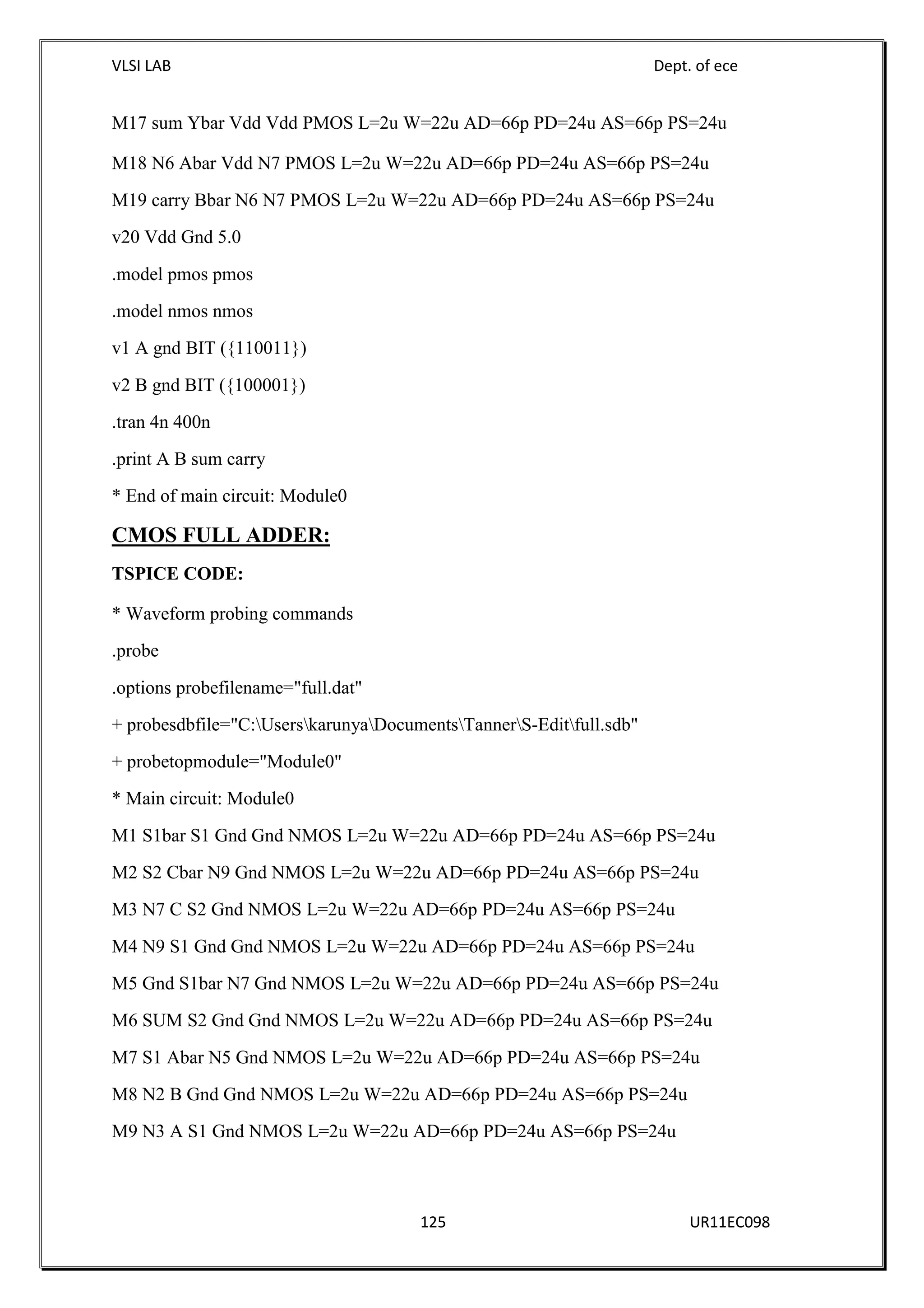 VLSI LAB Dept. of ece
125 UR11EC098
M17 sum Ybar Vdd Vdd PMOS L=2u W=22u AD=66p PD=24u AS=66p PS=24u
M18 N6 Abar Vdd N7 PMOS L=2u W=22u AD=66p PD=24u AS=66p PS=24u
M19 carry Bbar N6 N7 PMOS L=2u W=22u AD=66p PD=24u AS=66p PS=24u
v20 Vdd Gnd 5.0
.model pmos pmos
.model nmos nmos
v1 A gnd BIT ({110011})
v2 B gnd BIT ({100001})
.tran 4n 400n
.print A B sum carry
* End of main circuit: Module0
CMOS FULL ADDER:
TSPICE CODE:
* Waveform probing commands
.probe
.options probefilename="full.dat"
+ probesdbfile="C:UserskarunyaDocumentsTannerS-Editfull.sdb"
+ probetopmodule="Module0"
* Main circuit: Module0
M1 S1bar S1 Gnd Gnd NMOS L=2u W=22u AD=66p PD=24u AS=66p PS=24u
M2 S2 Cbar N9 Gnd NMOS L=2u W=22u AD=66p PD=24u AS=66p PS=24u
M3 N7 C S2 Gnd NMOS L=2u W=22u AD=66p PD=24u AS=66p PS=24u
M4 N9 S1 Gnd Gnd NMOS L=2u W=22u AD=66p PD=24u AS=66p PS=24u
M5 Gnd S1bar N7 Gnd NMOS L=2u W=22u AD=66p PD=24u AS=66p PS=24u
M6 SUM S2 Gnd Gnd NMOS L=2u W=22u AD=66p PD=24u AS=66p PS=24u
M7 S1 Abar N5 Gnd NMOS L=2u W=22u AD=66p PD=24u AS=66p PS=24u
M8 N2 B Gnd Gnd NMOS L=2u W=22u AD=66p PD=24u AS=66p PS=24u
M9 N3 A S1 Gnd NMOS L=2u W=22u AD=66p PD=24u AS=66p PS=24u
 