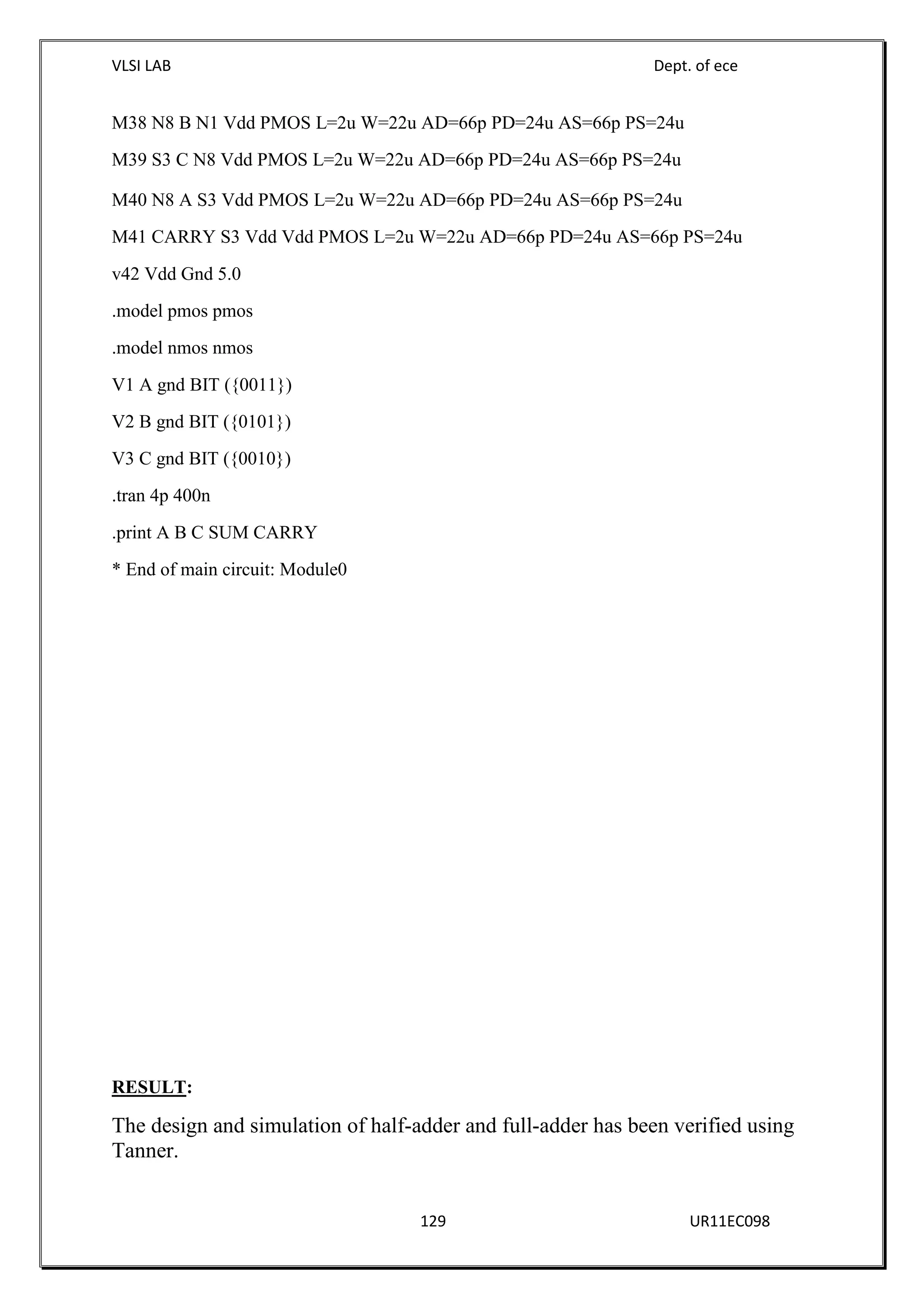 VLSI LAB Dept. of ece
129 UR11EC098
M38 N8 B N1 Vdd PMOS L=2u W=22u AD=66p PD=24u AS=66p PS=24u
M39 S3 C N8 Vdd PMOS L=2u W=22u AD=66p PD=24u AS=66p PS=24u
M40 N8 A S3 Vdd PMOS L=2u W=22u AD=66p PD=24u AS=66p PS=24u
M41 CARRY S3 Vdd Vdd PMOS L=2u W=22u AD=66p PD=24u AS=66p PS=24u
v42 Vdd Gnd 5.0
.model pmos pmos
.model nmos nmos
V1 A gnd BIT ({0011})
V2 B gnd BIT ({0101})
V3 C gnd BIT ({0010})
.tran 4p 400n
.print A B C SUM CARRY
* End of main circuit: Module0
RESULT:
The design and simulation of half-adder and full-adder has been verified using
Tanner.
 