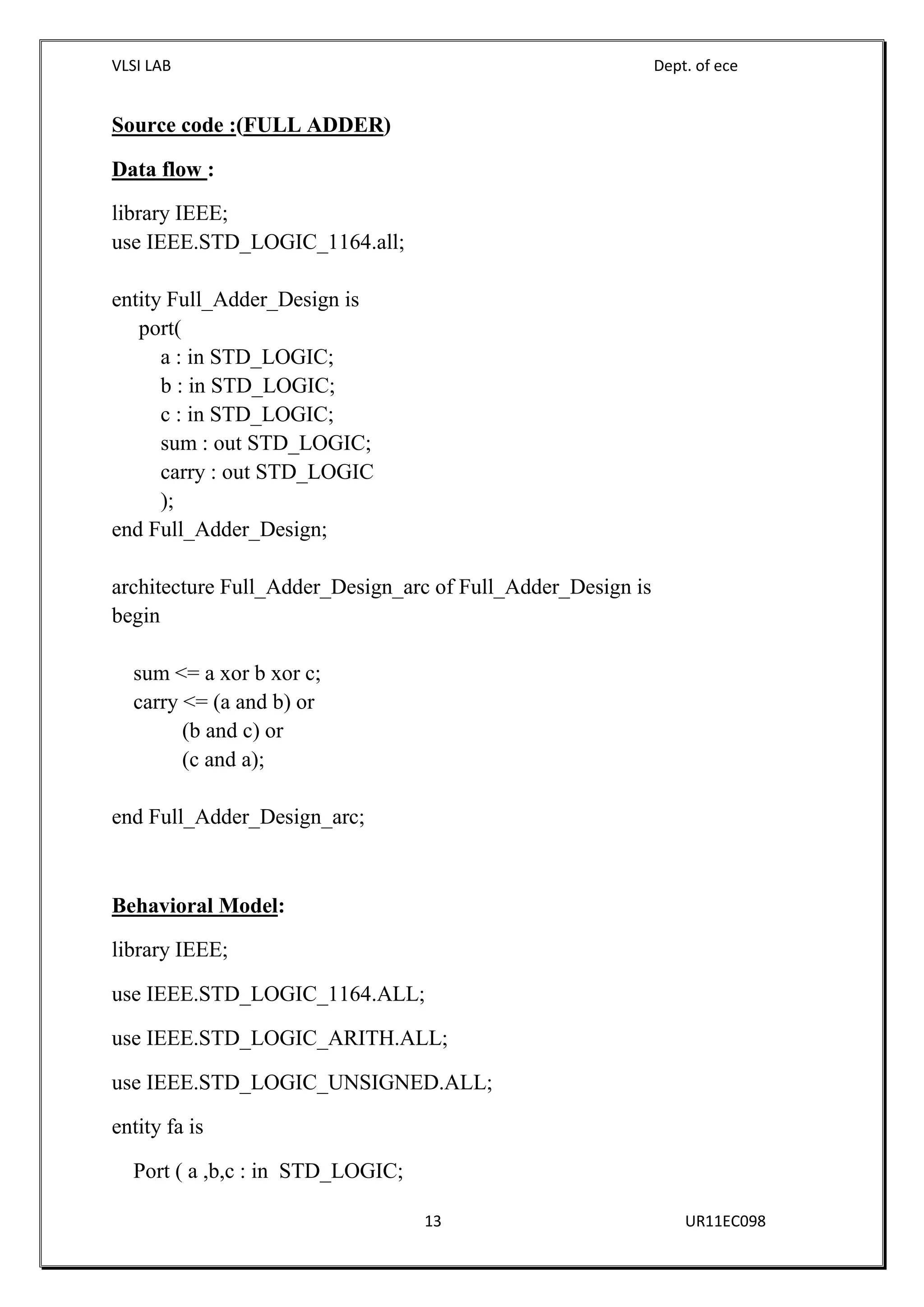VLSI LAB Dept. of ece
13 UR11EC098
Source code :(FULL ADDER)
Data flow :
library IEEE;
use IEEE.STD_LOGIC_1164.all;
entity Full_Adder_Design is
port(
a : in STD_LOGIC;
b : in STD_LOGIC;
c : in STD_LOGIC;
sum : out STD_LOGIC;
carry : out STD_LOGIC
);
end Full_Adder_Design;
architecture Full_Adder_Design_arc of Full_Adder_Design is
begin
sum <= a xor b xor c;
carry <= (a and b) or
(b and c) or
(c and a);
end Full_Adder_Design_arc;
Behavioral Model:
library IEEE;
use IEEE.STD_LOGIC_1164.ALL;
use IEEE.STD_LOGIC_ARITH.ALL;
use IEEE.STD_LOGIC_UNSIGNED.ALL;
entity fa is
Port ( a ,b,c : in STD_LOGIC;
 