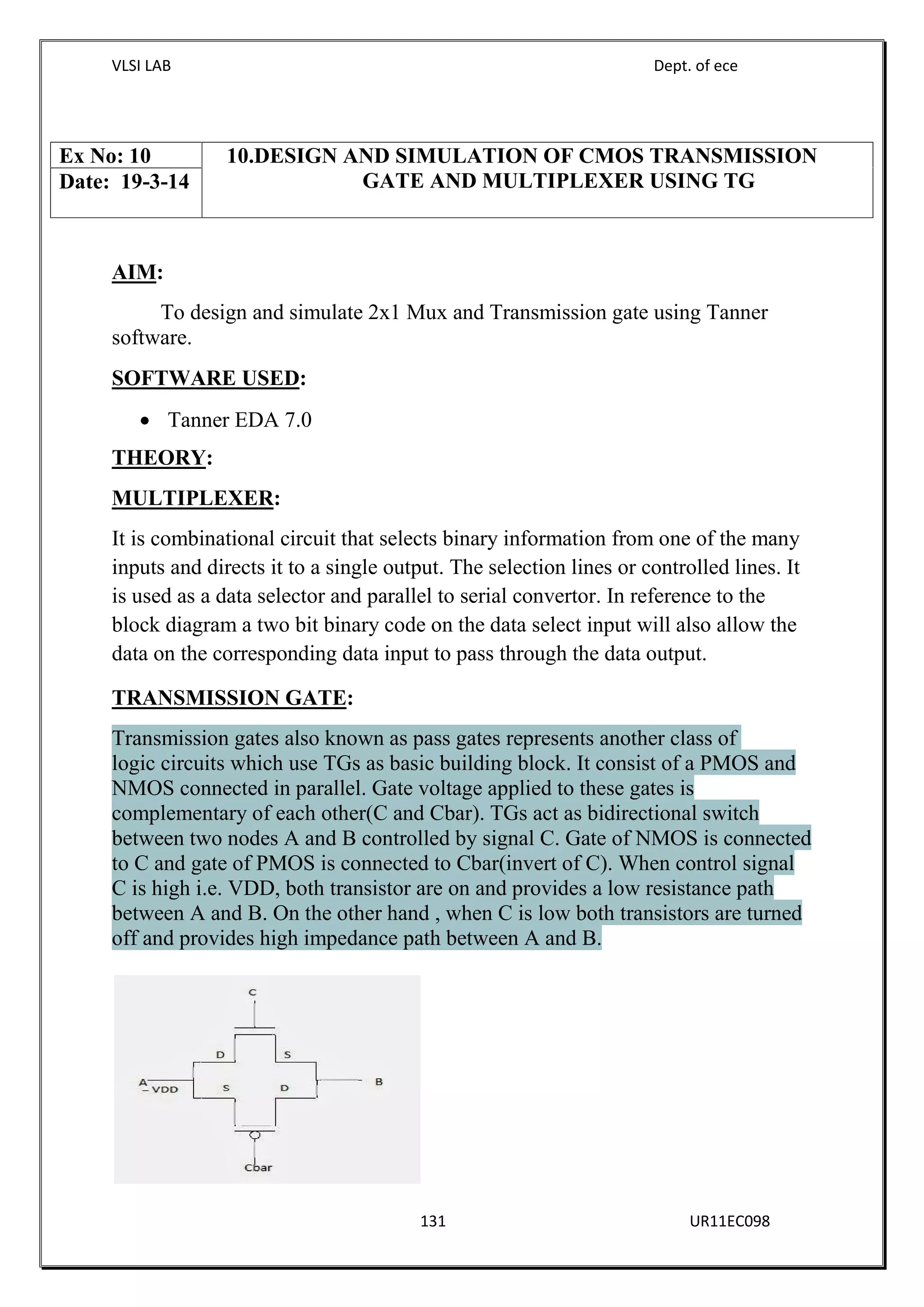 VLSI LAB Dept. of ece
131 UR11EC098
AIM:
To design and simulate 2x1 Mux and Transmission gate using Tanner
software.
SOFTWARE USED:
 Tanner EDA 7.0
THEORY:
MULTIPLEXER:
It is combinational circuit that selects binary information from one of the many
inputs and directs it to a single output. The selection lines or controlled lines. It
is used as a data selector and parallel to serial convertor. In reference to the
block diagram a two bit binary code on the data select input will also allow the
data on the corresponding data input to pass through the data output.
TRANSMISSION GATE:
Transmission gates also known as pass gates represents another class of
logic circuits which use TGs as basic building block. It consist of a PMOS and
NMOS connected in parallel. Gate voltage applied to these gates is
complementary of each other(C and Cbar). TGs act as bidirectional switch
between two nodes A and B controlled by signal C. Gate of NMOS is connected
to C and gate of PMOS is connected to Cbar(invert of C). When control signal
C is high i.e. VDD, both transistor are on and provides a low resistance path
between A and B. On the other hand , when C is low both transistors are turned
off and provides high impedance path between A and B.
Ex No: 10 10.DESIGN AND SIMULATION OF CMOS TRANSMISSION
GATE AND MULTIPLEXER USING TGDate: 19-3-14
 