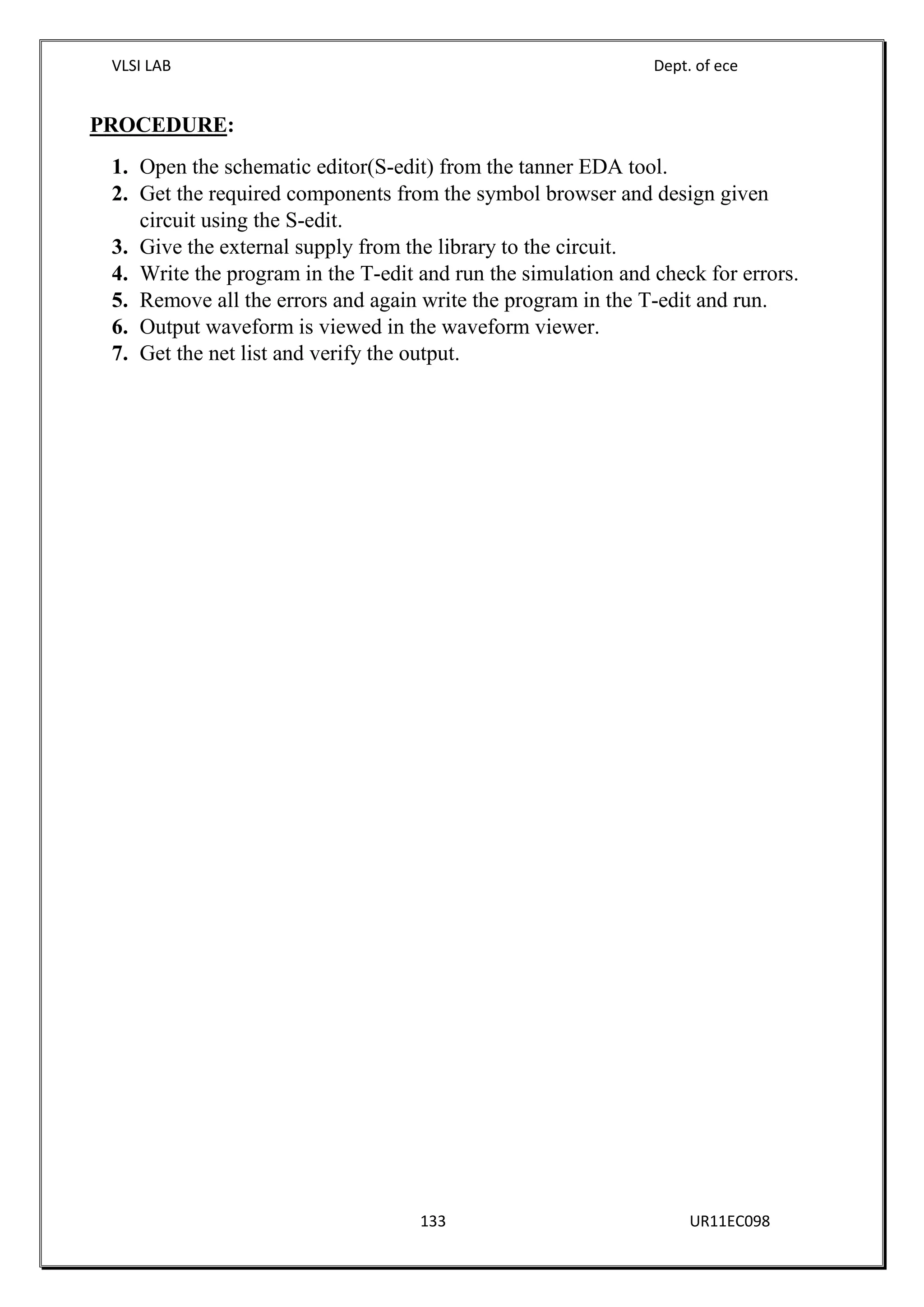 VLSI LAB Dept. of ece
133 UR11EC098
PROCEDURE:
1. Open the schematic editor(S-edit) from the tanner EDA tool.
2. Get the required components from the symbol browser and design given
circuit using the S-edit.
3. Give the external supply from the library to the circuit.
4. Write the program in the T-edit and run the simulation and check for errors.
5. Remove all the errors and again write the program in the T-edit and run.
6. Output waveform is viewed in the waveform viewer.
7. Get the net list and verify the output.
 