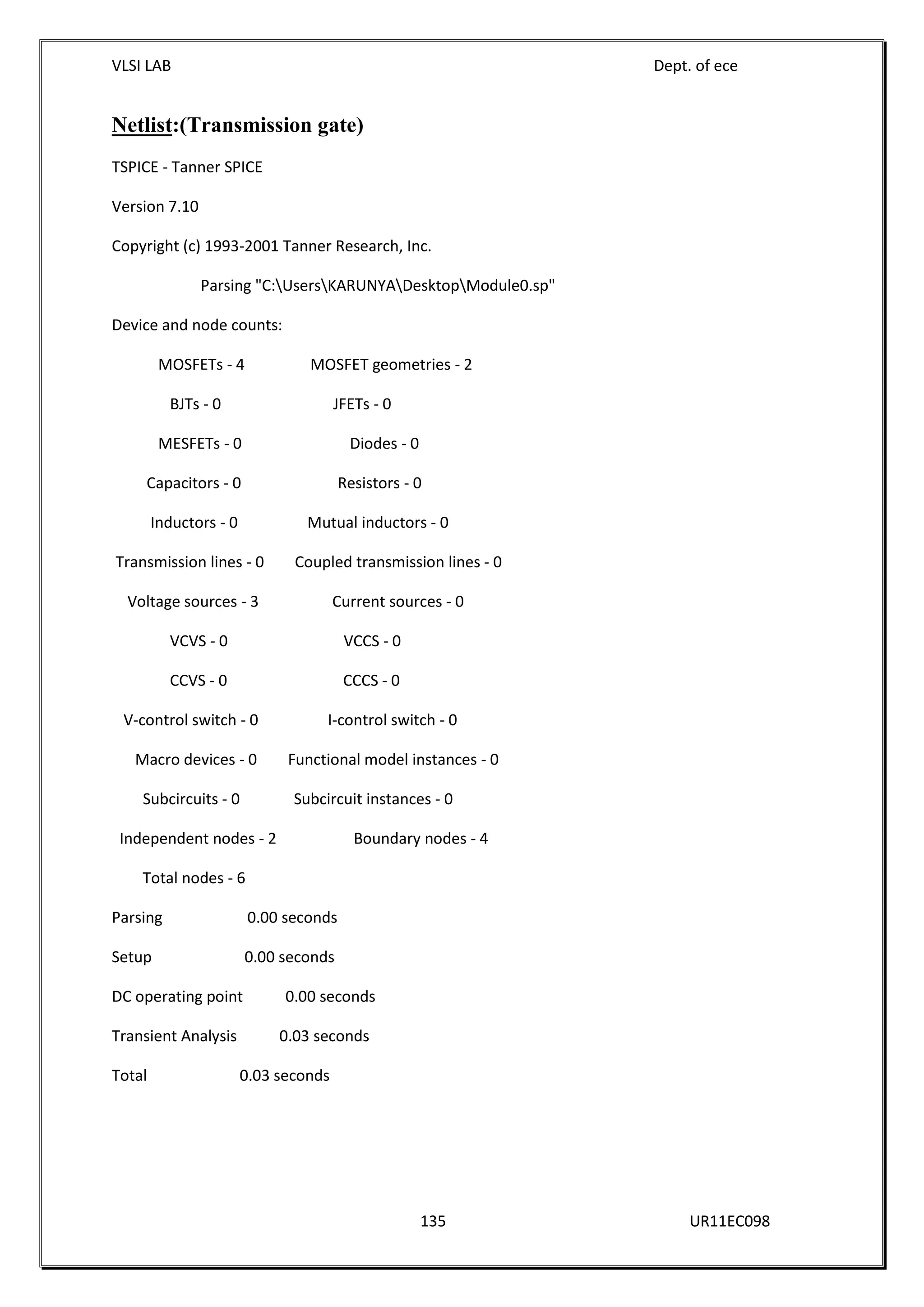 VLSI LAB Dept. of ece
135 UR11EC098
Netlist:(Transmission gate)
TSPICE - Tanner SPICE
Version 7.10
Copyright (c) 1993-2001 Tanner Research, Inc.
Parsing "C:UsersKARUNYADesktopModule0.sp"
Device and node counts:
MOSFETs - 4 MOSFET geometries - 2
BJTs - 0 JFETs - 0
MESFETs - 0 Diodes - 0
Capacitors - 0 Resistors - 0
Inductors - 0 Mutual inductors - 0
Transmission lines - 0 Coupled transmission lines - 0
Voltage sources - 3 Current sources - 0
VCVS - 0 VCCS - 0
CCVS - 0 CCCS - 0
V-control switch - 0 I-control switch - 0
Macro devices - 0 Functional model instances - 0
Subcircuits - 0 Subcircuit instances - 0
Independent nodes - 2 Boundary nodes - 4
Total nodes - 6
Parsing 0.00 seconds
Setup 0.00 seconds
DC operating point 0.00 seconds
Transient Analysis 0.03 seconds
Total 0.03 seconds
 
