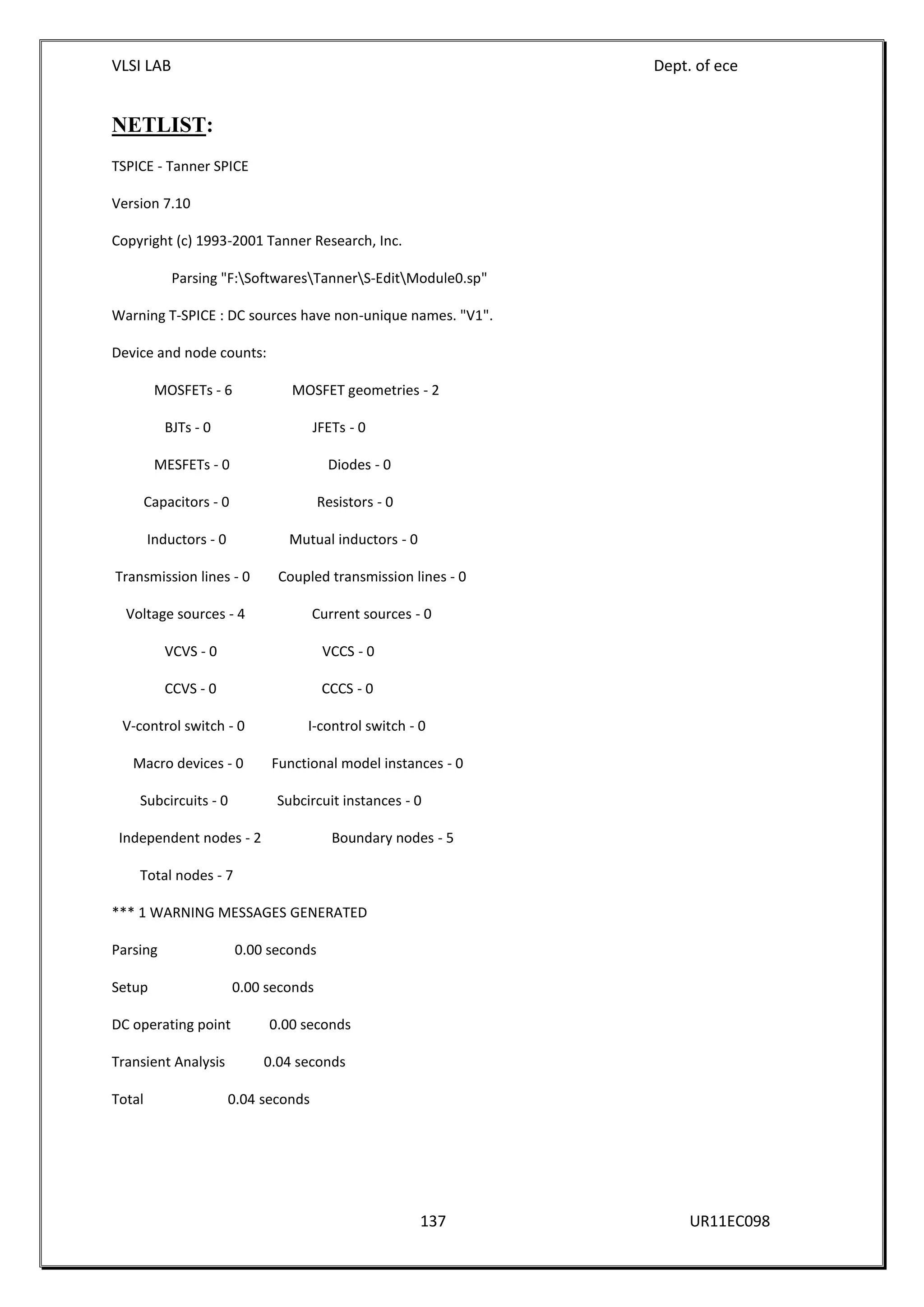 VLSI LAB Dept. of ece
137 UR11EC098
NETLIST:
TSPICE - Tanner SPICE
Version 7.10
Copyright (c) 1993-2001 Tanner Research, Inc.
Parsing "F:SoftwaresTannerS-EditModule0.sp"
Warning T-SPICE : DC sources have non-unique names. "V1".
Device and node counts:
MOSFETs - 6 MOSFET geometries - 2
BJTs - 0 JFETs - 0
MESFETs - 0 Diodes - 0
Capacitors - 0 Resistors - 0
Inductors - 0 Mutual inductors - 0
Transmission lines - 0 Coupled transmission lines - 0
Voltage sources - 4 Current sources - 0
VCVS - 0 VCCS - 0
CCVS - 0 CCCS - 0
V-control switch - 0 I-control switch - 0
Macro devices - 0 Functional model instances - 0
Subcircuits - 0 Subcircuit instances - 0
Independent nodes - 2 Boundary nodes - 5
Total nodes - 7
*** 1 WARNING MESSAGES GENERATED
Parsing 0.00 seconds
Setup 0.00 seconds
DC operating point 0.00 seconds
Transient Analysis 0.04 seconds
Total 0.04 seconds
 
