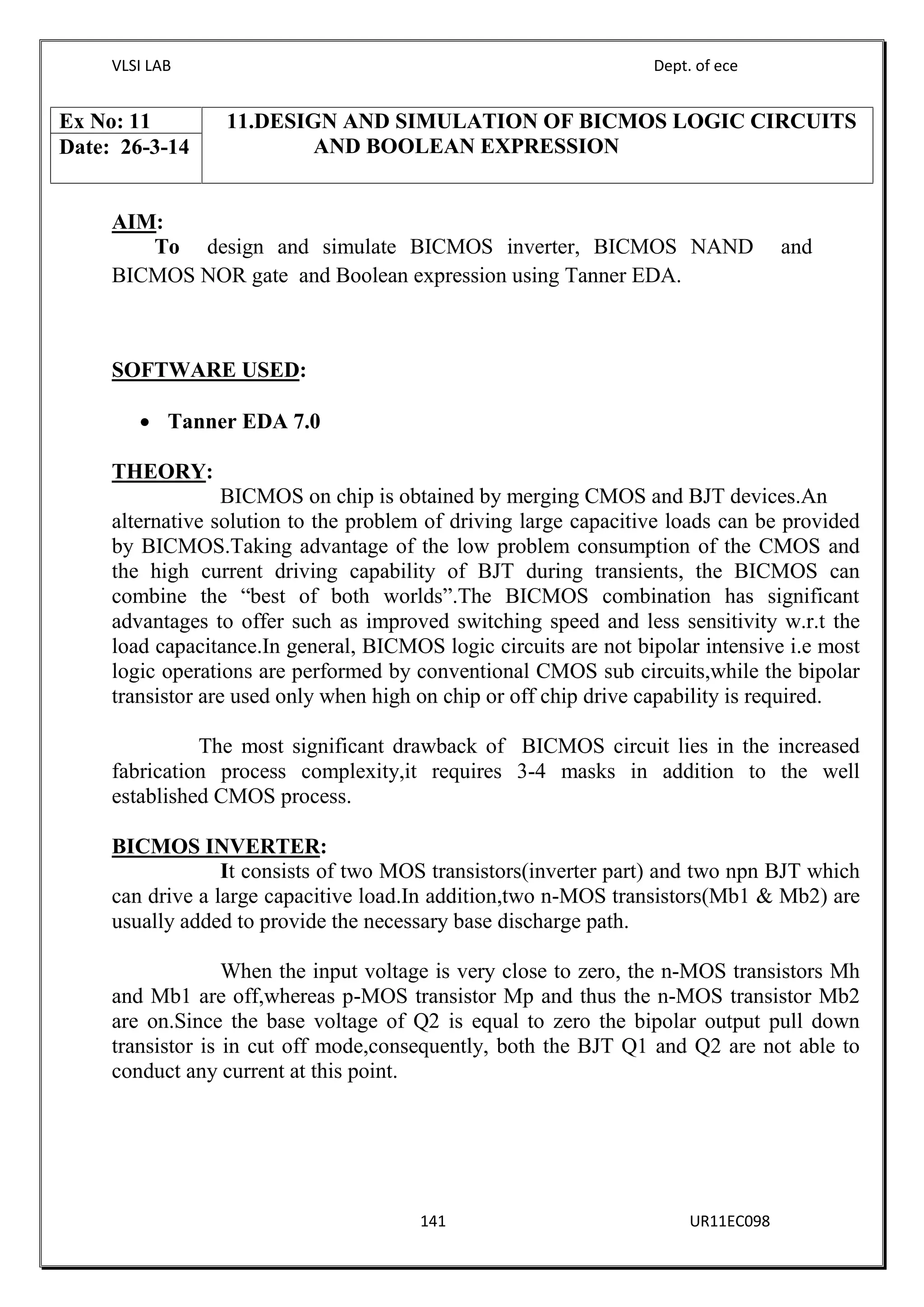 VLSI LAB Dept. of ece
141 UR11EC098
AIM:
To design and simulate BICMOS inverter, BICMOS NAND and
BICMOS NOR gate and Boolean expression using Tanner EDA.
SOFTWARE USED:
 Tanner EDA 7.0
THEORY:
BICMOS on chip is obtained by merging CMOS and BJT devices.An
alternative solution to the problem of driving large capacitive loads can be provided
by BICMOS.Taking advantage of the low problem consumption of the CMOS and
the high current driving capability of BJT during transients, the BICMOS can
combine the “best of both worlds”.The BICMOS combination has significant
advantages to offer such as improved switching speed and less sensitivity w.r.t the
load capacitance.In general, BICMOS logic circuits are not bipolar intensive i.e most
logic operations are performed by conventional CMOS sub circuits,while the bipolar
transistor are used only when high on chip or off chip drive capability is required.
The most significant drawback of BICMOS circuit lies in the increased
fabrication process complexity,it requires 3-4 masks in addition to the well
established CMOS process.
BICMOS INVERTER:
It consists of two MOS transistors(inverter part) and two npn BJT which
can drive a large capacitive load.In addition,two n-MOS transistors(Mb1 & Mb2) are
usually added to provide the necessary base discharge path.
When the input voltage is very close to zero, the n-MOS transistors Mh
and Mb1 are off,whereas p-MOS transistor Mp and thus the n-MOS transistor Mb2
are on.Since the base voltage of Q2 is equal to zero the bipolar output pull down
transistor is in cut off mode,consequently, both the BJT Q1 and Q2 are not able to
conduct any current at this point.
Ex No: 11 11.DESIGN AND SIMULATION OF BICMOS LOGIC CIRCUITS
AND BOOLEAN EXPRESSIONDate: 26-3-14
 