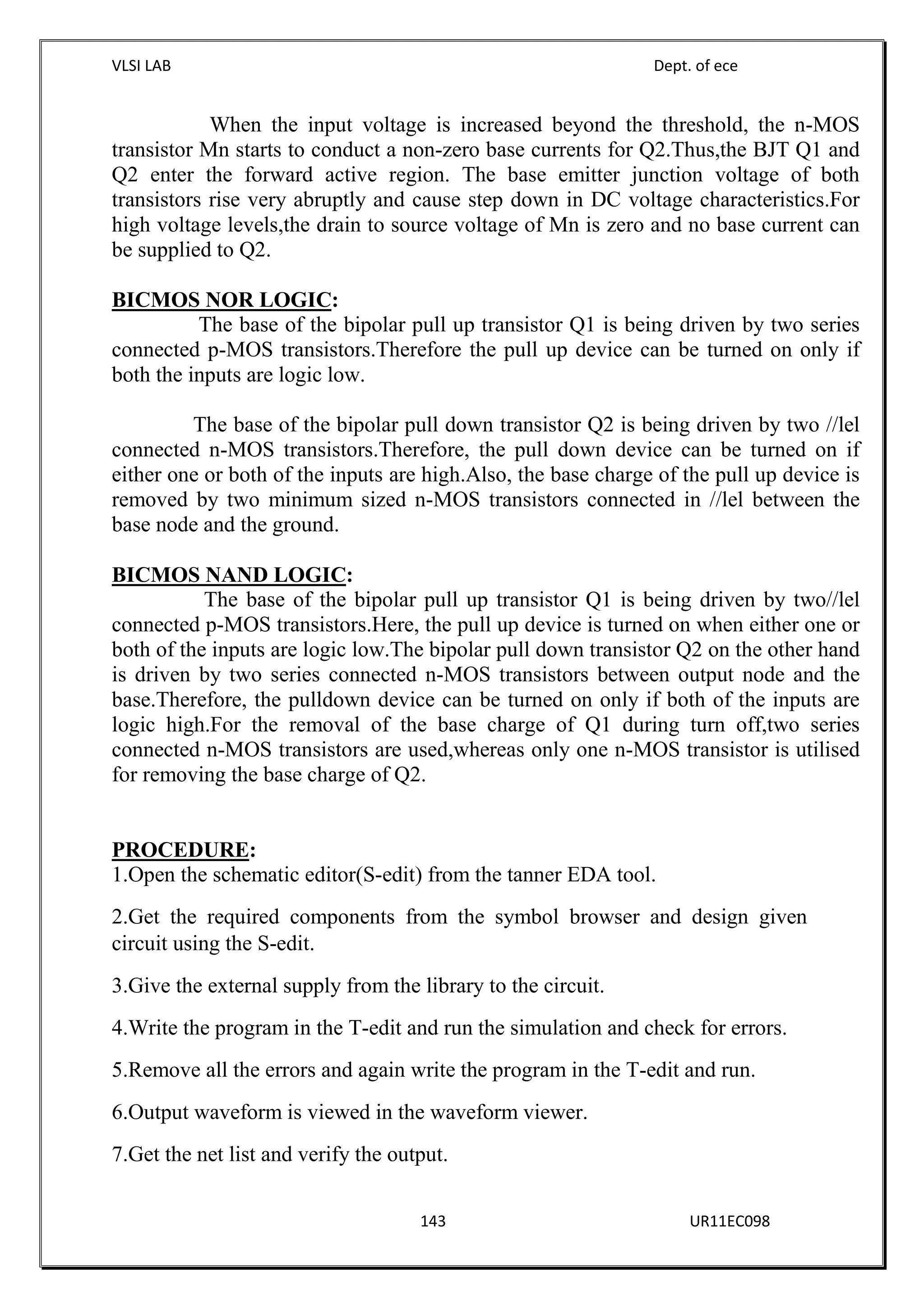VLSI LAB Dept. of ece
143 UR11EC098
When the input voltage is increased beyond the threshold, the n-MOS
transistor Mn starts to conduct a non-zero base currents for Q2.Thus,the BJT Q1 and
Q2 enter the forward active region. The base emitter junction voltage of both
transistors rise very abruptly and cause step down in DC voltage characteristics.For
high voltage levels,the drain to source voltage of Mn is zero and no base current can
be supplied to Q2.
BICMOS NOR LOGIC:
The base of the bipolar pull up transistor Q1 is being driven by two series
connected p-MOS transistors.Therefore the pull up device can be turned on only if
both the inputs are logic low.
The base of the bipolar pull down transistor Q2 is being driven by two //lel
connected n-MOS transistors.Therefore, the pull down device can be turned on if
either one or both of the inputs are high.Also, the base charge of the pull up device is
removed by two minimum sized n-MOS transistors connected in //lel between the
base node and the ground.
BICMOS NAND LOGIC:
The base of the bipolar pull up transistor Q1 is being driven by two//lel
connected p-MOS transistors.Here, the pull up device is turned on when either one or
both of the inputs are logic low.The bipolar pull down transistor Q2 on the other hand
is driven by two series connected n-MOS transistors between output node and the
base.Therefore, the pulldown device can be turned on only if both of the inputs are
logic high.For the removal of the base charge of Q1 during turn off,two series
connected n-MOS transistors are used,whereas only one n-MOS transistor is utilised
for removing the base charge of Q2.
PROCEDURE:
1.Open the schematic editor(S-edit) from the tanner EDA tool.
2.Get the required components from the symbol browser and design given
circuit using the S-edit.
3.Give the external supply from the library to the circuit.
4.Write the program in the T-edit and run the simulation and check for errors.
5.Remove all the errors and again write the program in the T-edit and run.
6.Output waveform is viewed in the waveform viewer.
7.Get the net list and verify the output.
 