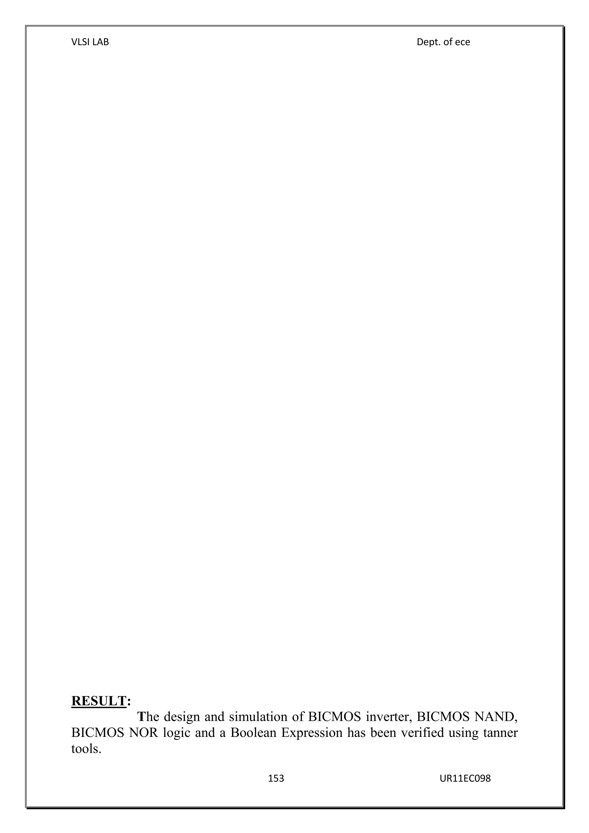 VLSI LAB Dept. of ece
153 UR11EC098
RESULT:
The design and simulation of BICMOS inverter, BICMOS NAND,
BICMOS NOR logic and a Boolean Expression has been verified using tanner
tools.
 