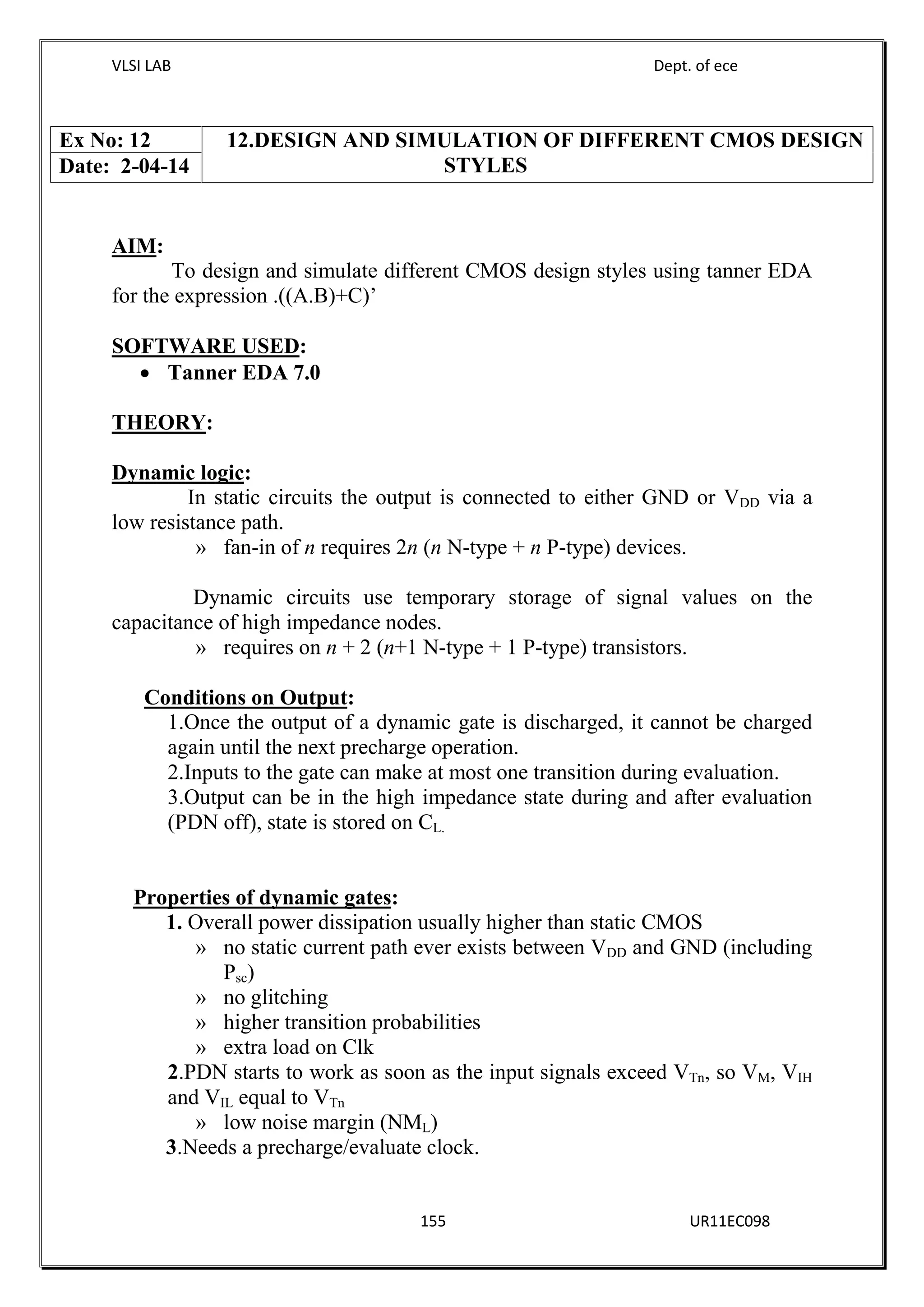 VLSI LAB Dept. of ece
155 UR11EC098
AIM:
To design and simulate different CMOS design styles using tanner EDA
for the expression .((A.B)+C)’
SOFTWARE USED:
 Tanner EDA 7.0
THEORY:
Dynamic logic:
In static circuits the output is connected to either GND or VDD via a
low resistance path.
» fan-in of n requires 2n (n N-type + n P-type) devices.
Dynamic circuits use temporary storage of signal values on the
capacitance of high impedance nodes.
» requires on n + 2 (n+1 N-type + 1 P-type) transistors.
Conditions on Output:
1.Once the output of a dynamic gate is discharged, it cannot be charged
again until the next precharge operation.
2.Inputs to the gate can make at most one transition during evaluation.
3.Output can be in the high impedance state during and after evaluation
(PDN off), state is stored on CL.
Properties of dynamic gates:
1. Overall power dissipation usually higher than static CMOS
» no static current path ever exists between VDD and GND (including
Psc)
» no glitching
» higher transition probabilities
» extra load on Clk
2.PDN starts to work as soon as the input signals exceed VTn, so VM, VIH
and VIL equal to VTn
» low noise margin (NML)
3.Needs a precharge/evaluate clock.
Ex No: 12 12.DESIGN AND SIMULATION OF DIFFERENT CMOS DESIGN
STYLESDate: 2-04-14
 