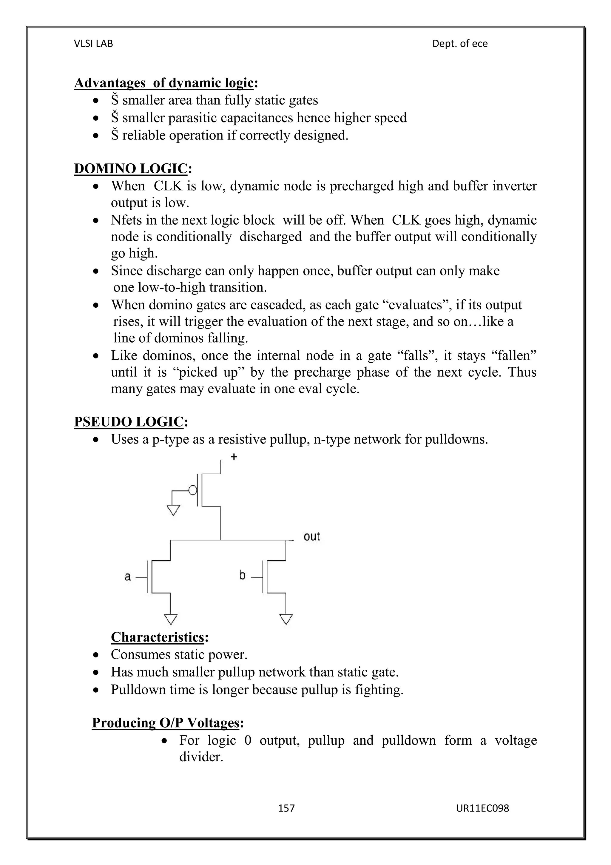 VLSI LAB Dept. of ece
157 UR11EC098
Advantages of dynamic logic:
 Š smaller area than fully static gates
 Š smaller parasitic capacitances hence higher speed
 Š reliable operation if correctly designed.
DOMINO LOGIC:
 When CLK is low, dynamic node is precharged high and buffer inverter
output is low.
 Nfets in the next logic block will be off. When CLK goes high, dynamic
node is conditionally discharged and the buffer output will conditionally
go high.
 Since discharge can only happen once, buffer output can only make
one low-to-high transition.
 When domino gates are cascaded, as each gate “evaluates”, if its output
rises, it will trigger the evaluation of the next stage, and so on…like a
line of dominos falling.
 Like dominos, once the internal node in a gate “falls”, it stays “fallen”
until it is “picked up” by the precharge phase of the next cycle. Thus
many gates may evaluate in one eval cycle.
PSEUDO LOGIC:
 Uses a p-type as a resistive pullup, n-type network for pulldowns.
Characteristics:
 Consumes static power.
 Has much smaller pullup network than static gate.
 Pulldown time is longer because pullup is fighting.
Producing O/P Voltages:
 For logic 0 output, pullup and pulldown form a voltage
divider.
 