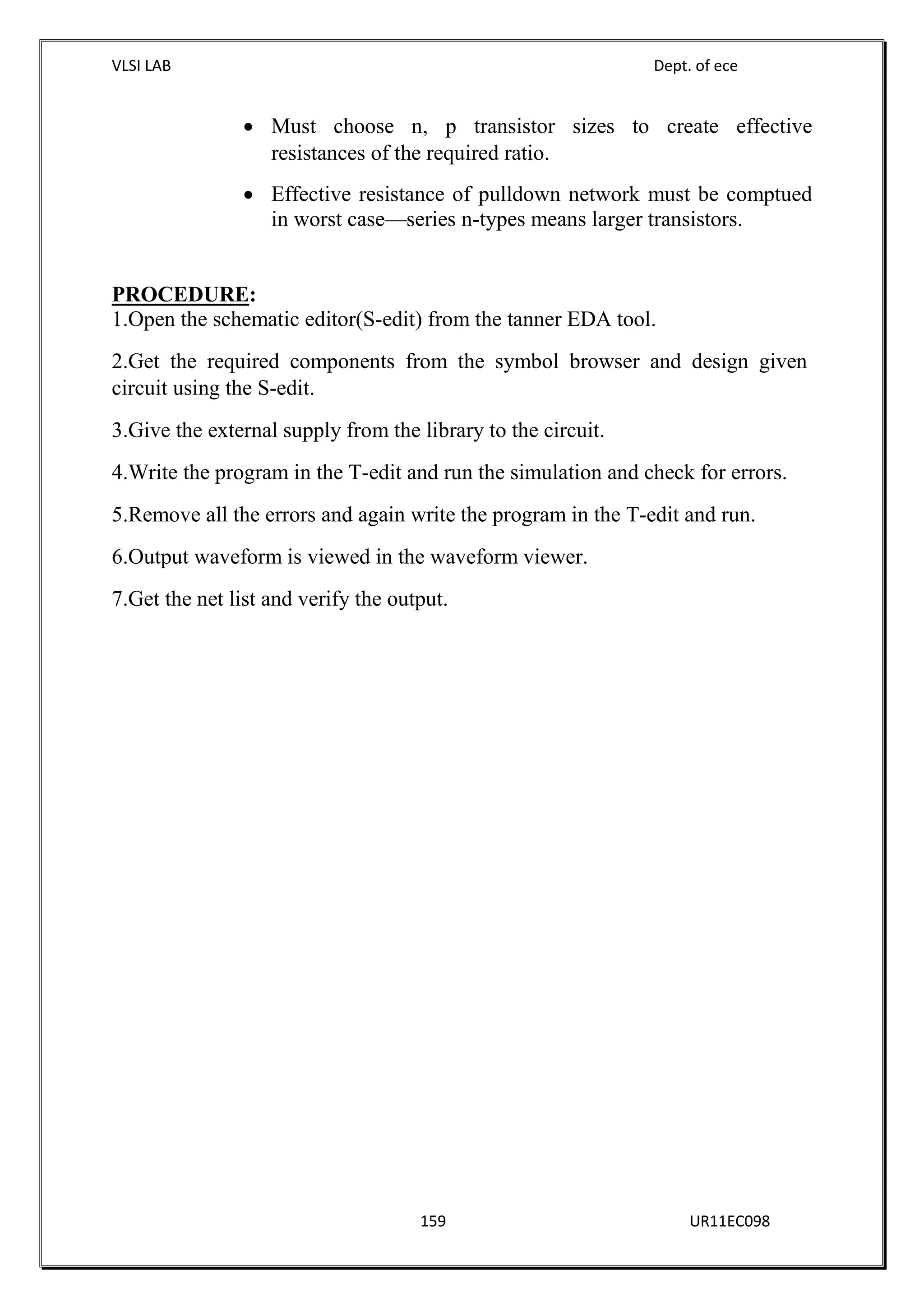 VLSI LAB Dept. of ece
159 UR11EC098
 Must choose n, p transistor sizes to create effective
resistances of the required ratio.
 Effective resistance of pulldown network must be comptued
in worst case—series n-types means larger transistors.
PROCEDURE:
1.Open the schematic editor(S-edit) from the tanner EDA tool.
2.Get the required components from the symbol browser and design given
circuit using the S-edit.
3.Give the external supply from the library to the circuit.
4.Write the program in the T-edit and run the simulation and check for errors.
5.Remove all the errors and again write the program in the T-edit and run.
6.Output waveform is viewed in the waveform viewer.
7.Get the net list and verify the output.
 