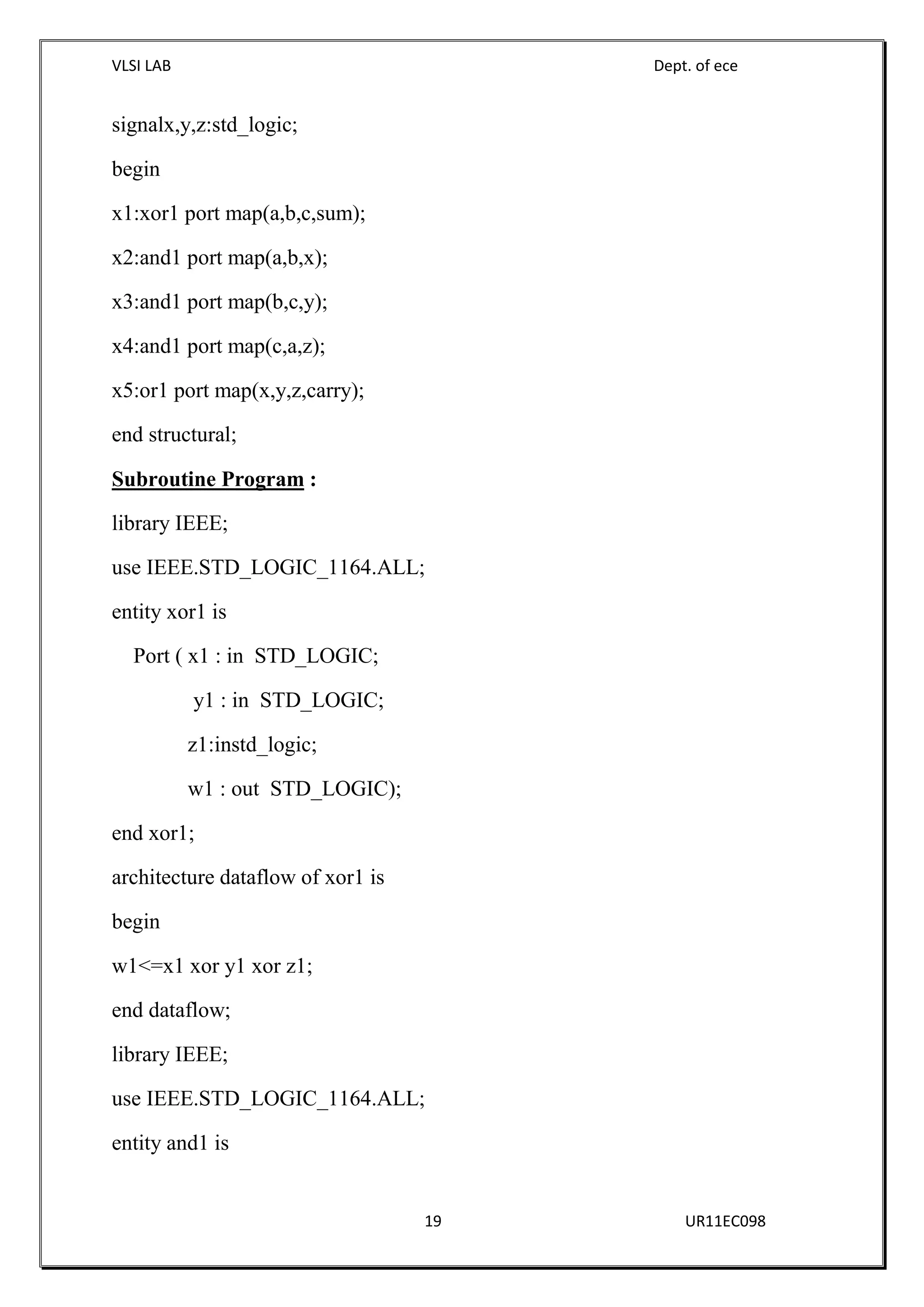 VLSI LAB Dept. of ece
19 UR11EC098
signalx,y,z:std_logic;
begin
x1:xor1 port map(a,b,c,sum);
x2:and1 port map(a,b,x);
x3:and1 port map(b,c,y);
x4:and1 port map(c,a,z);
x5:or1 port map(x,y,z,carry);
end structural;
Subroutine Program :
library IEEE;
use IEEE.STD_LOGIC_1164.ALL;
entity xor1 is
Port ( x1 : in STD_LOGIC;
y1 : in STD_LOGIC;
z1:instd_logic;
w1 : out STD_LOGIC);
end xor1;
architecture dataflow of xor1 is
begin
w1<=x1 xor y1 xor z1;
end dataflow;
library IEEE;
use IEEE.STD_LOGIC_1164.ALL;
entity and1 is
 