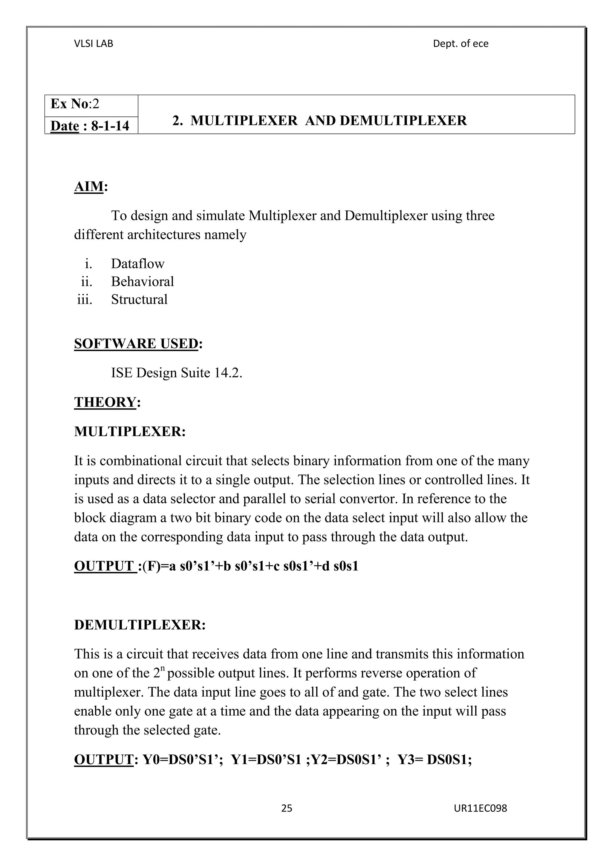 VLSI LAB Dept. of ece
25 UR11EC098
AIM:
To design and simulate Multiplexer and Demultiplexer using three
different architectures namely
i. Dataflow
ii. Behavioral
iii. Structural
SOFTWARE USED:
ISE Design Suite 14.2.
THEORY:
MULTIPLEXER:
It is combinational circuit that selects binary information from one of the many
inputs and directs it to a single output. The selection lines or controlled lines. It
is used as a data selector and parallel to serial convertor. In reference to the
block diagram a two bit binary code on the data select input will also allow the
data on the corresponding data input to pass through the data output.
OUTPUT :(F)=a s0’s1’+b s0’s1+c s0s1’+d s0s1
DEMULTIPLEXER:
This is a circuit that receives data from one line and transmits this information
on one of the 2n
possible output lines. It performs reverse operation of
multiplexer. The data input line goes to all of and gate. The two select lines
enable only one gate at a time and the data appearing on the input will pass
through the selected gate.
OUTPUT: Y0=DS0’S1’; Y1=DS0’S1 ;Y2=DS0S1’ ; Y3= DS0S1;
Ex No:2
2. MULTIPLEXER AND DEMULTIPLEXERDate : 8-1-14
 