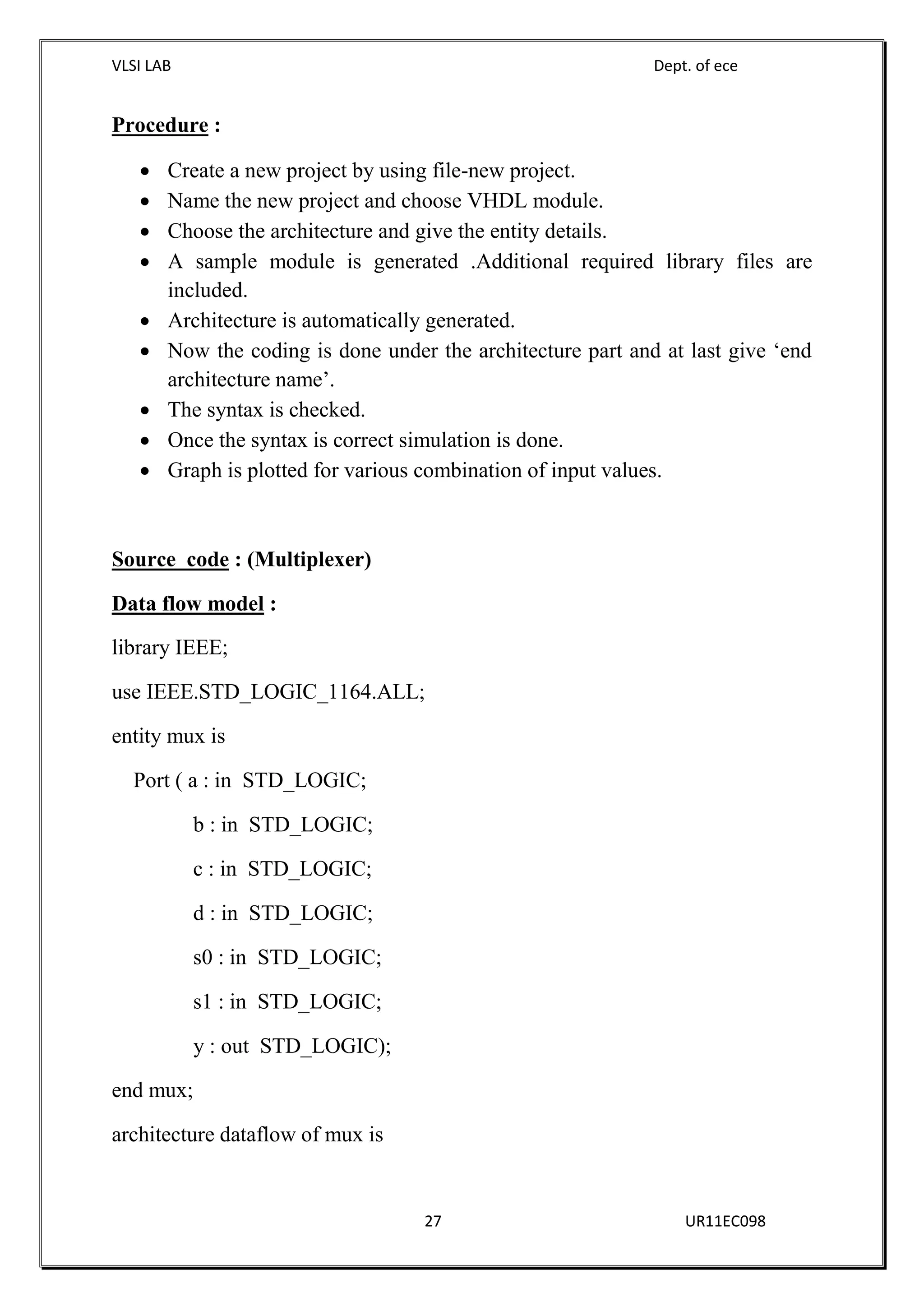 VLSI LAB Dept. of ece
27 UR11EC098
Procedure :
 Create a new project by using file-new project.
 Name the new project and choose VHDL module.
 Choose the architecture and give the entity details.
 A sample module is generated .Additional required library files are
included.
 Architecture is automatically generated.
 Now the coding is done under the architecture part and at last give ‘end
architecture name’.
 The syntax is checked.
 Once the syntax is correct simulation is done.
 Graph is plotted for various combination of input values.
Source code : (Multiplexer)
Data flow model :
library IEEE;
use IEEE.STD_LOGIC_1164.ALL;
entity mux is
Port ( a : in STD_LOGIC;
b : in STD_LOGIC;
c : in STD_LOGIC;
d : in STD_LOGIC;
s0 : in STD_LOGIC;
s1 : in STD_LOGIC;
y : out STD_LOGIC);
end mux;
architecture dataflow of mux is
 