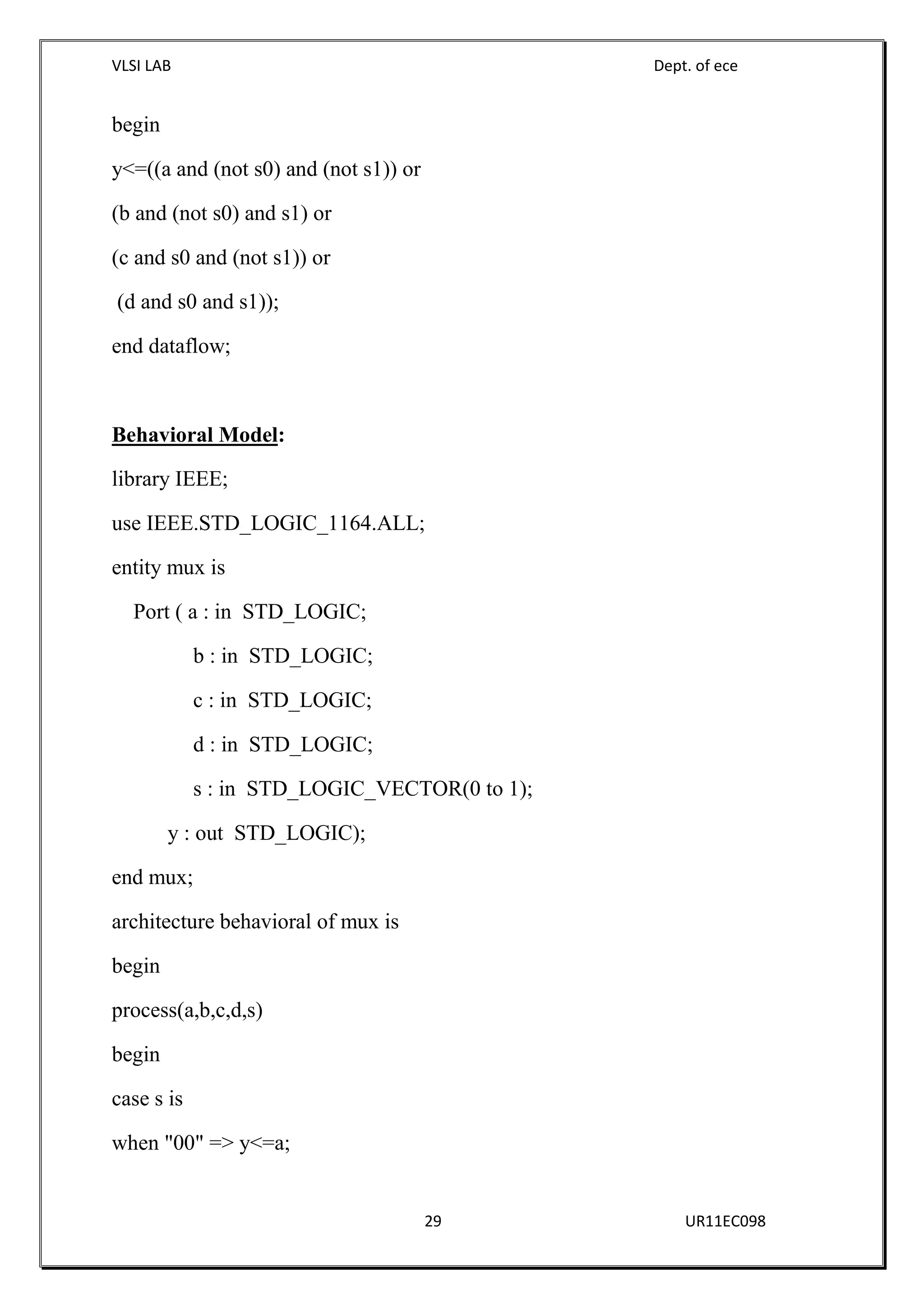 VLSI LAB Dept. of ece
29 UR11EC098
begin
y<=((a and (not s0) and (not s1)) or
(b and (not s0) and s1) or
(c and s0 and (not s1)) or
(d and s0 and s1));
end dataflow;
Behavioral Model:
library IEEE;
use IEEE.STD_LOGIC_1164.ALL;
entity mux is
Port ( a : in STD_LOGIC;
b : in STD_LOGIC;
c : in STD_LOGIC;
d : in STD_LOGIC;
s : in STD_LOGIC_VECTOR(0 to 1);
y : out STD_LOGIC);
end mux;
architecture behavioral of mux is
begin
process(a,b,c,d,s)
begin
case s is
when "00" => y<=a;
 