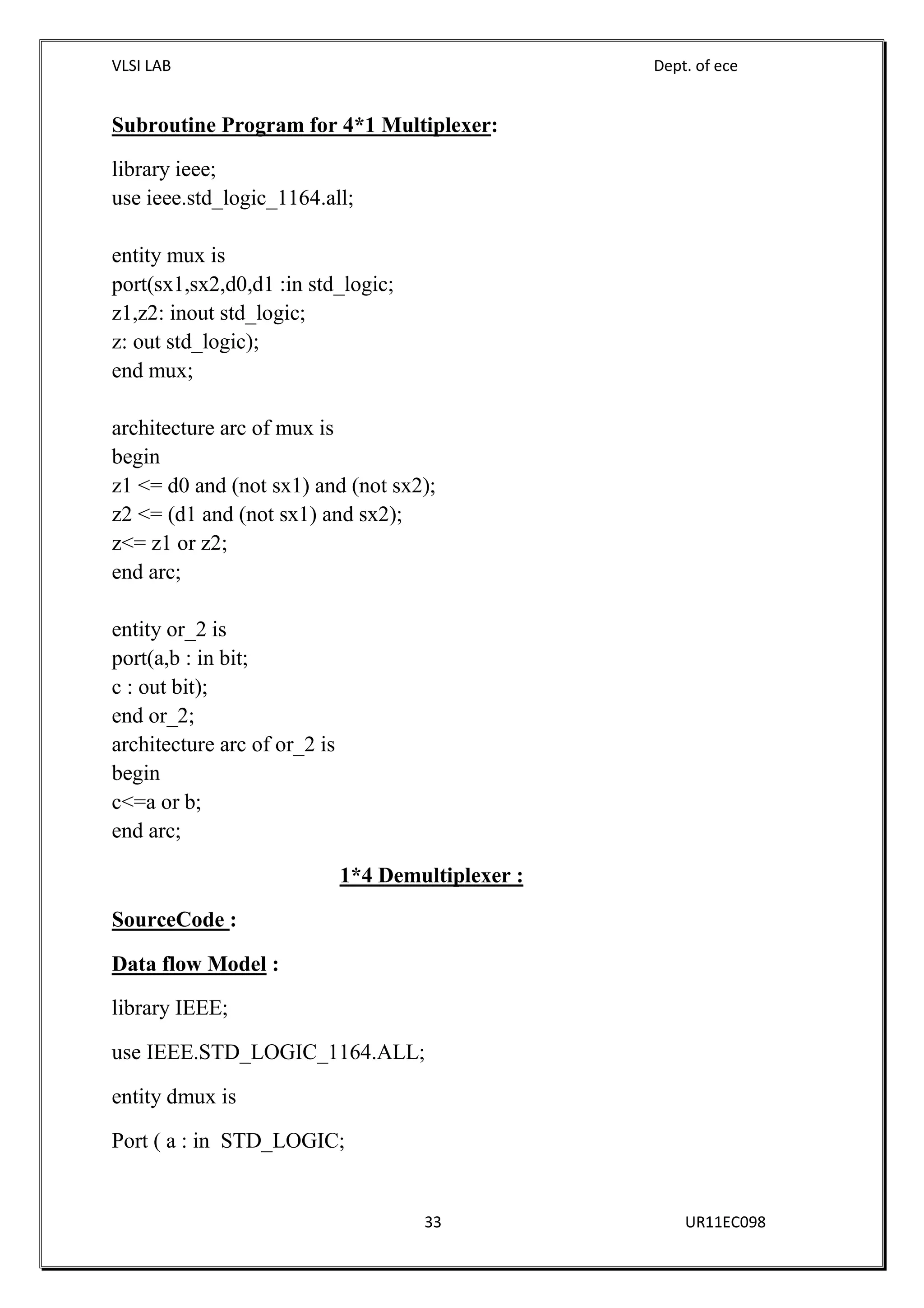 VLSI LAB Dept. of ece
33 UR11EC098
Subroutine Program for 4*1 Multiplexer:
library ieee;
use ieee.std_logic_1164.all;
entity mux is
port(sx1,sx2,d0,d1 :in std_logic;
z1,z2: inout std_logic;
z: out std_logic);
end mux;
architecture arc of mux is
begin
z1 <= d0 and (not sx1) and (not sx2);
z2 <= (d1 and (not sx1) and sx2);
z<= z1 or z2;
end arc;
entity or_2 is
port(a,b : in bit;
c : out bit);
end or_2;
architecture arc of or_2 is
begin
c<=a or b;
end arc;
1*4 Demultiplexer :
SourceCode :
Data flow Model :
library IEEE;
use IEEE.STD_LOGIC_1164.ALL;
entity dmux is
Port ( a : in STD_LOGIC;
 