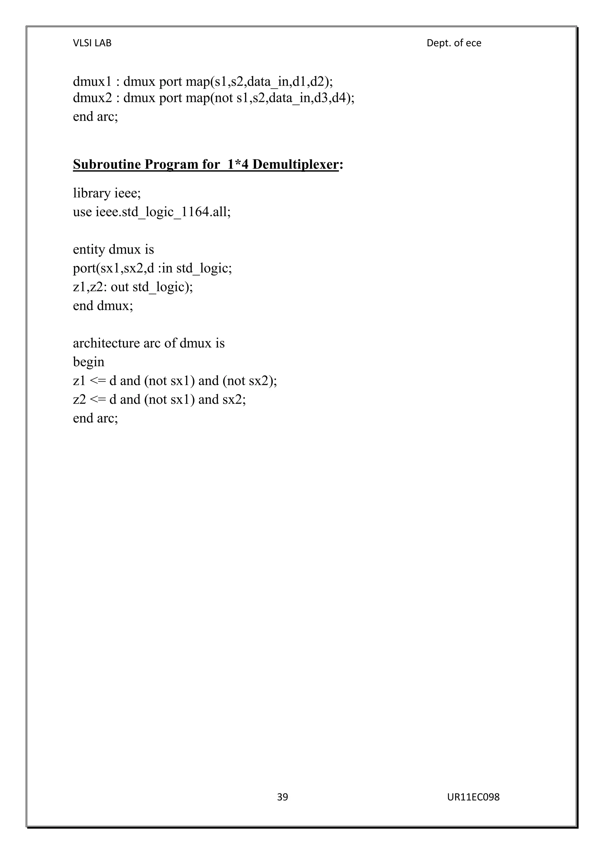 VLSI LAB Dept. of ece
39 UR11EC098
dmux1 : dmux port map(s1,s2,data_in,d1,d2);
dmux2 : dmux port map(not s1,s2,data_in,d3,d4);
end arc;
Subroutine Program for 1*4 Demultiplexer:
library ieee;
use ieee.std_logic_1164.all;
entity dmux is
port(sx1,sx2,d :in std_logic;
z1,z2: out std_logic);
end dmux;
architecture arc of dmux is
begin
z1 <= d and (not sx1) and (not sx2);
z2 <= d and (not sx1) and sx2;
end arc;
 