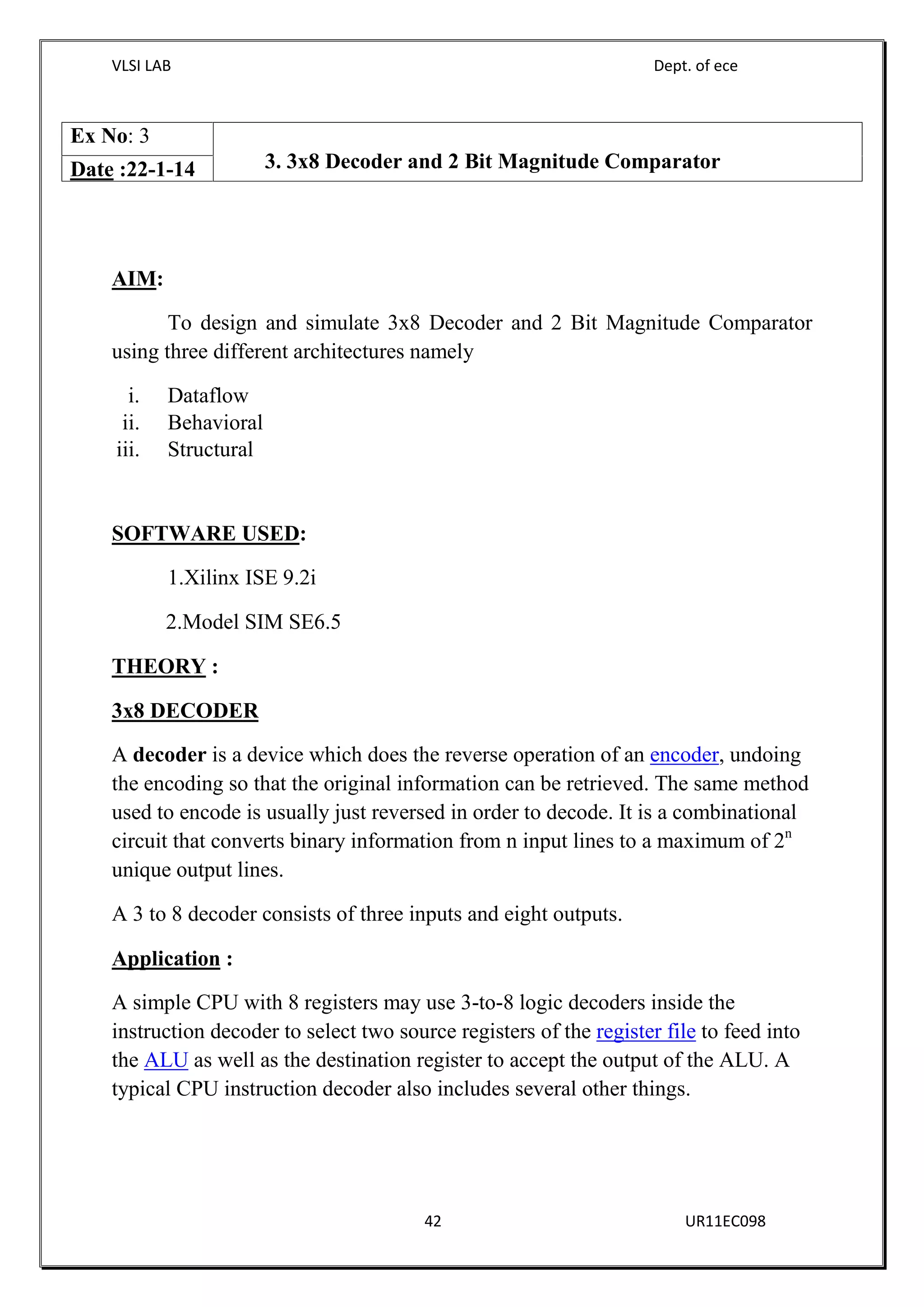 VLSI LAB Dept. of ece
42 UR11EC098
AIM:
To design and simulate 3x8 Decoder and 2 Bit Magnitude Comparator
using three different architectures namely
i. Dataflow
ii. Behavioral
iii. Structural
SOFTWARE USED:
1.Xilinx ISE 9.2i
2.Model SIM SE6.5
THEORY :
3x8 DECODER
A decoder is a device which does the reverse operation of an encoder, undoing
the encoding so that the original information can be retrieved. The same method
used to encode is usually just reversed in order to decode. It is a combinational
circuit that converts binary information from n input lines to a maximum of 2n
unique output lines.
A 3 to 8 decoder consists of three inputs and eight outputs.
Application :
A simple CPU with 8 registers may use 3-to-8 logic decoders inside the
instruction decoder to select two source registers of the register file to feed into
the ALU as well as the destination register to accept the output of the ALU. A
typical CPU instruction decoder also includes several other things.
Ex No: 3
3. 3x8 Decoder and 2 Bit Magnitude ComparatorDate :22-1-14
 