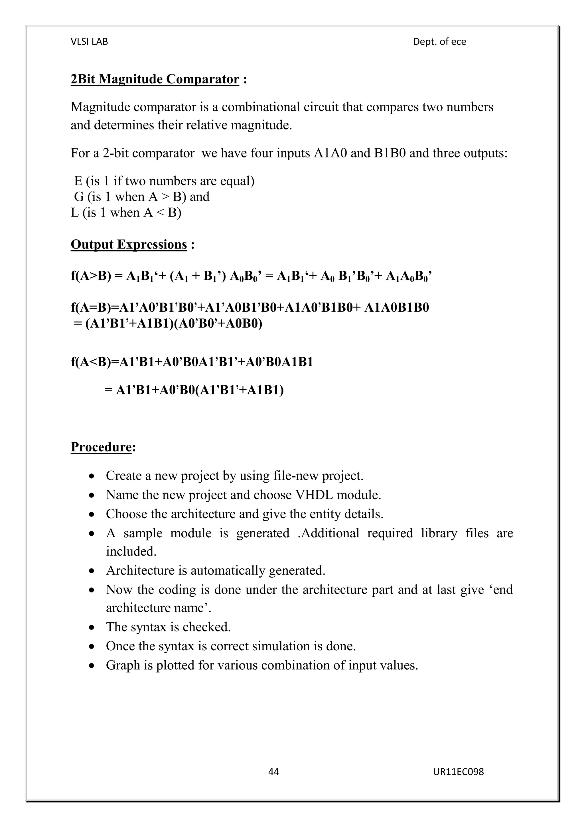 VLSI LAB Dept. of ece
44 UR11EC098
2Bit Magnitude Comparator :
Magnitude comparator is a combinational circuit that compares two numbers
and determines their relative magnitude.
For a 2-bit comparator we have four inputs A1A0 and B1B0 and three outputs:
E (is 1 if two numbers are equal)
G (is 1 when A > B) and
L (is 1 when A < B)
Output Expressions :
f(A>B) = A1B1‘+ (A1 + B1’) A0B0’ = A1B1‘+ A0 B1’B0’+ A1A0B0’
f(A=B)=A1’A0’B1’B0’+A1’A0B1’B0+A1A0’B1B0+ A1A0B1B0
= (A1’B1’+A1B1)(A0’B0’+A0B0)
f(A<B)=A1’B1+A0’B0A1’B1’+A0’B0A1B1
= A1’B1+A0’B0(A1’B1’+A1B1)
Procedure:
 Create a new project by using file-new project.
 Name the new project and choose VHDL module.
 Choose the architecture and give the entity details.
 A sample module is generated .Additional required library files are
included.
 Architecture is automatically generated.
 Now the coding is done under the architecture part and at last give ‘end
architecture name’.
 The syntax is checked.
 Once the syntax is correct simulation is done.
 Graph is plotted for various combination of input values.
 