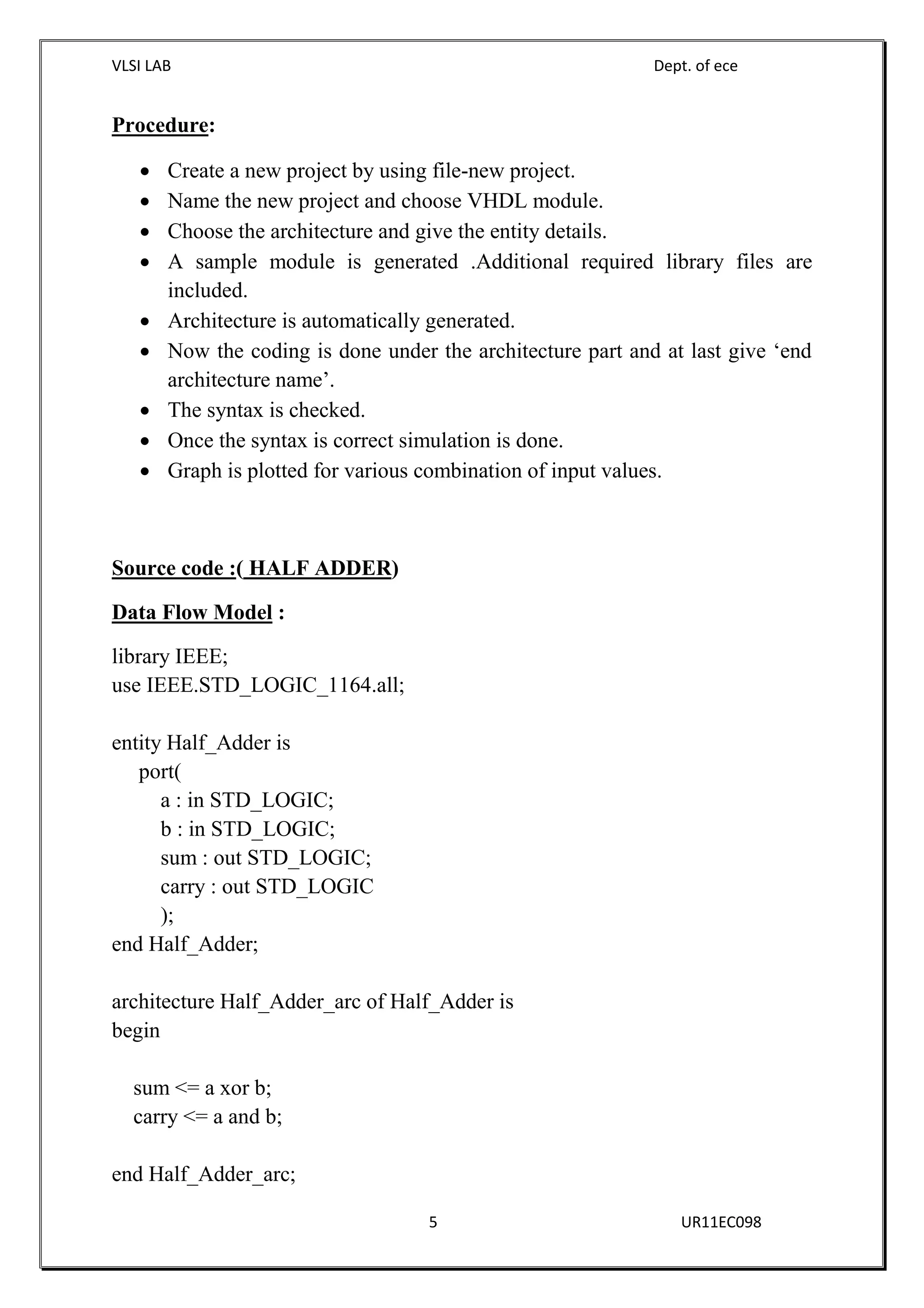 VLSI LAB Dept. of ece
5 UR11EC098
Procedure:
 Create a new project by using file-new project.
 Name the new project and choose VHDL module.
 Choose the architecture and give the entity details.
 A sample module is generated .Additional required library files are
included.
 Architecture is automatically generated.
 Now the coding is done under the architecture part and at last give ‘end
architecture name’.
 The syntax is checked.
 Once the syntax is correct simulation is done.
 Graph is plotted for various combination of input values.
Source code :( HALF ADDER)
Data Flow Model :
library IEEE;
use IEEE.STD_LOGIC_1164.all;
entity Half_Adder is
port(
a : in STD_LOGIC;
b : in STD_LOGIC;
sum : out STD_LOGIC;
carry : out STD_LOGIC
);
end Half_Adder;
architecture Half_Adder_arc of Half_Adder is
begin
sum <= a xor b;
carry <= a and b;
end Half_Adder_arc;
 
