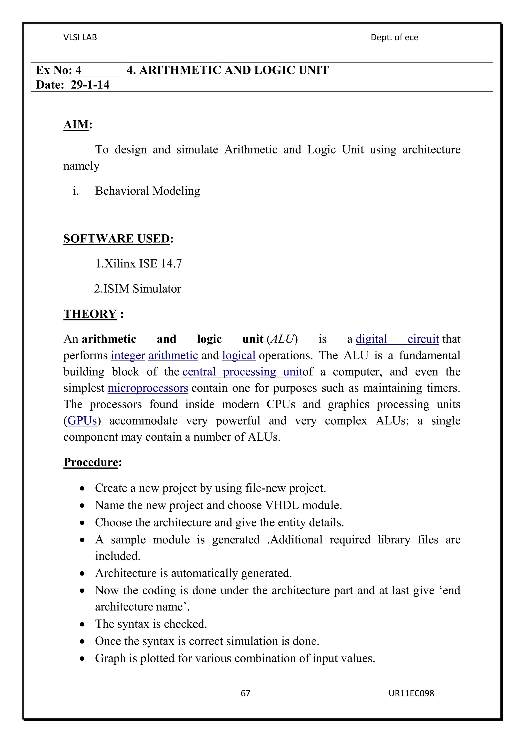 VLSI LAB Dept. of ece
67 UR11EC098
AIM:
To design and simulate Arithmetic and Logic Unit using architecture
namely
i. Behavioral Modeling
SOFTWARE USED:
1.Xilinx ISE 14.7
2.ISIM Simulator
THEORY :
An arithmetic and logic unit (ALU) is a digital circuit that
performs integer arithmetic and logical operations. The ALU is a fundamental
building block of the central processing unitof a computer, and even the
simplest microprocessors contain one for purposes such as maintaining timers.
The processors found inside modern CPUs and graphics processing units
(GPUs) accommodate very powerful and very complex ALUs; a single
component may contain a number of ALUs.
Procedure:
 Create a new project by using file-new project.
 Name the new project and choose VHDL module.
 Choose the architecture and give the entity details.
 A sample module is generated .Additional required library files are
included.
 Architecture is automatically generated.
 Now the coding is done under the architecture part and at last give ‘end
architecture name’.
 The syntax is checked.
 Once the syntax is correct simulation is done.
 Graph is plotted for various combination of input values.
Ex No: 4 4. ARITHMETIC AND LOGIC UNIT
Date: 29-1-14
 