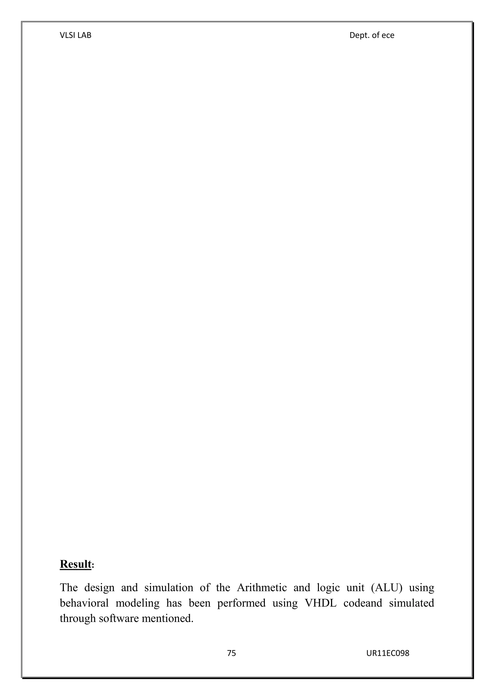 VLSI LAB Dept. of ece
75 UR11EC098
Result:
The design and simulation of the Arithmetic and logic unit (ALU) using
behavioral modeling has been performed using VHDL codeand simulated
through software mentioned.
 
