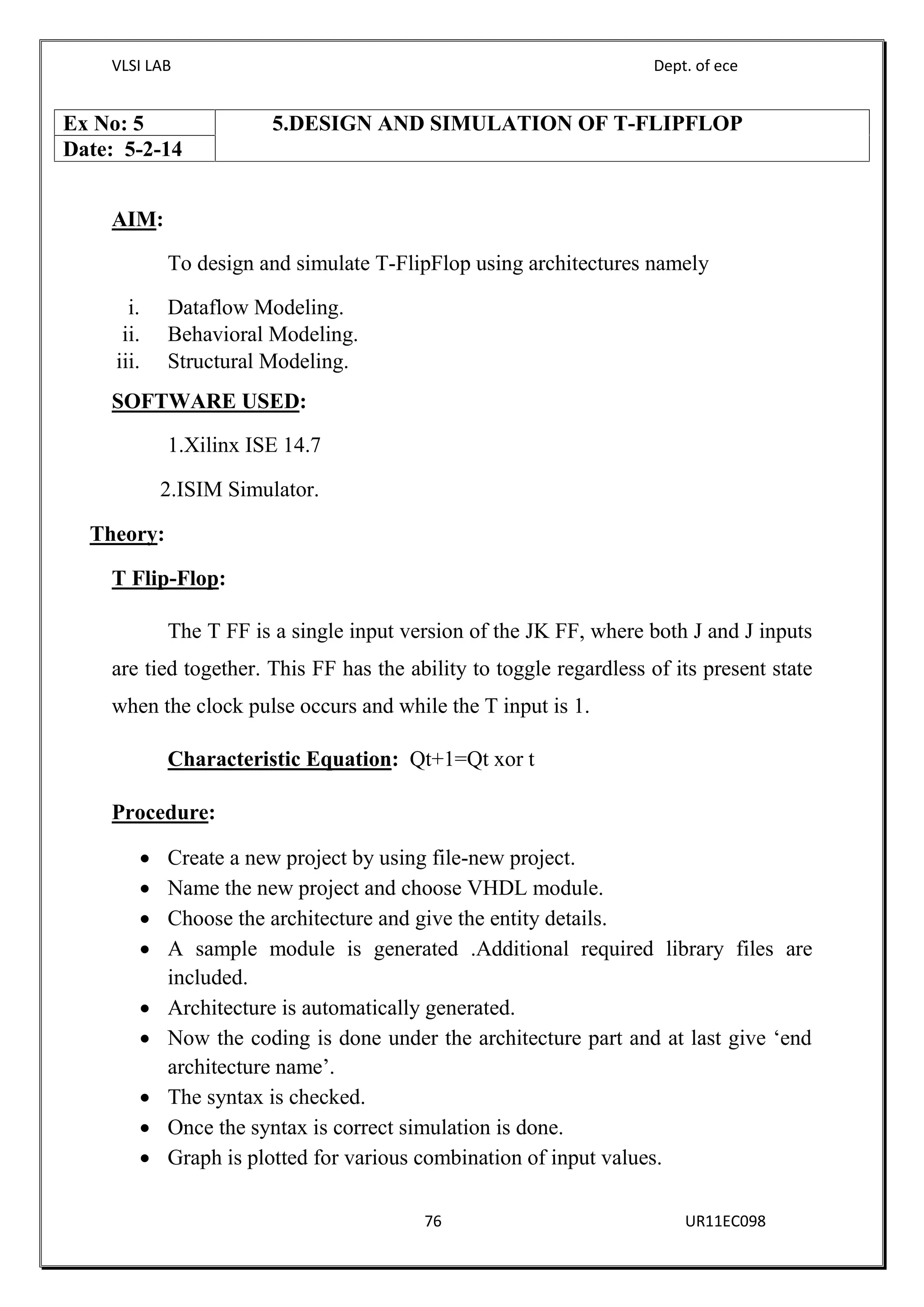 VLSI LAB Dept. of ece
76 UR11EC098
AIM:
To design and simulate T-FlipFlop using architectures namely
i. Dataflow Modeling.
ii. Behavioral Modeling.
iii. Structural Modeling.
SOFTWARE USED:
1.Xilinx ISE 14.7
2.ISIM Simulator.
Theory:
T Flip-Flop:
The T FF is a single input version of the JK FF, where both J and J inputs
are tied together. This FF has the ability to toggle regardless of its present state
when the clock pulse occurs and while the T input is 1.
Characteristic Equation: Qt+1=Qt xor t
Procedure:
 Create a new project by using file-new project.
 Name the new project and choose VHDL module.
 Choose the architecture and give the entity details.
 A sample module is generated .Additional required library files are
included.
 Architecture is automatically generated.
 Now the coding is done under the architecture part and at last give ‘end
architecture name’.
 The syntax is checked.
 Once the syntax is correct simulation is done.
 Graph is plotted for various combination of input values.
Ex No: 5 5.DESIGN AND SIMULATION OF T-FLIPFLOP
Date: 5-2-14
 