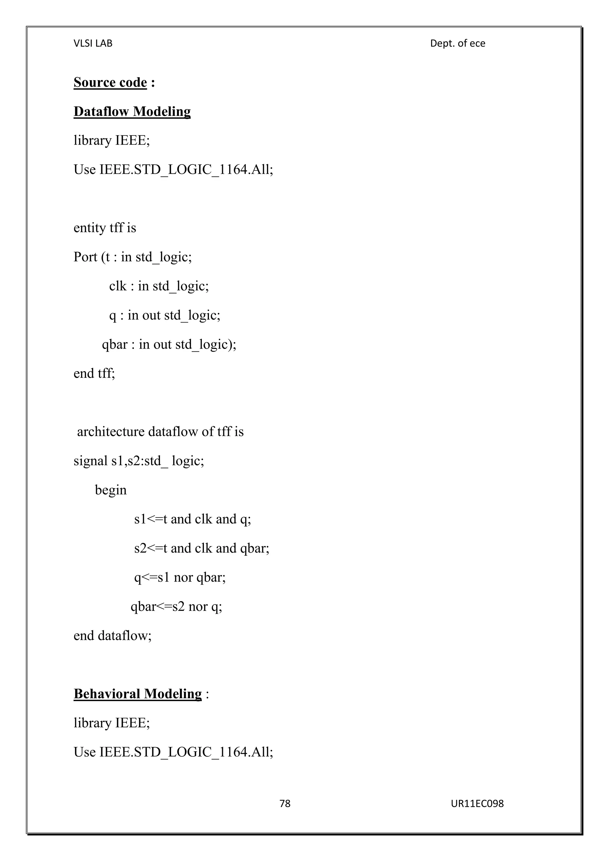VLSI LAB Dept. of ece
78 UR11EC098
Source code :
Dataflow Modeling
library IEEE;
Use IEEE.STD_LOGIC_1164.All;
entity tff is
Port (t : in std_logic;
clk : in std_logic;
q : in out std_logic;
qbar : in out std_logic);
end tff;
architecture dataflow of tff is
signal s1,s2:std_ logic;
begin
s1<=t and clk and q;
s2<=t and clk and qbar;
q<=s1 nor qbar;
qbar<=s2 nor q;
end dataflow;
Behavioral Modeling :
library IEEE;
Use IEEE.STD_LOGIC_1164.All;
 
