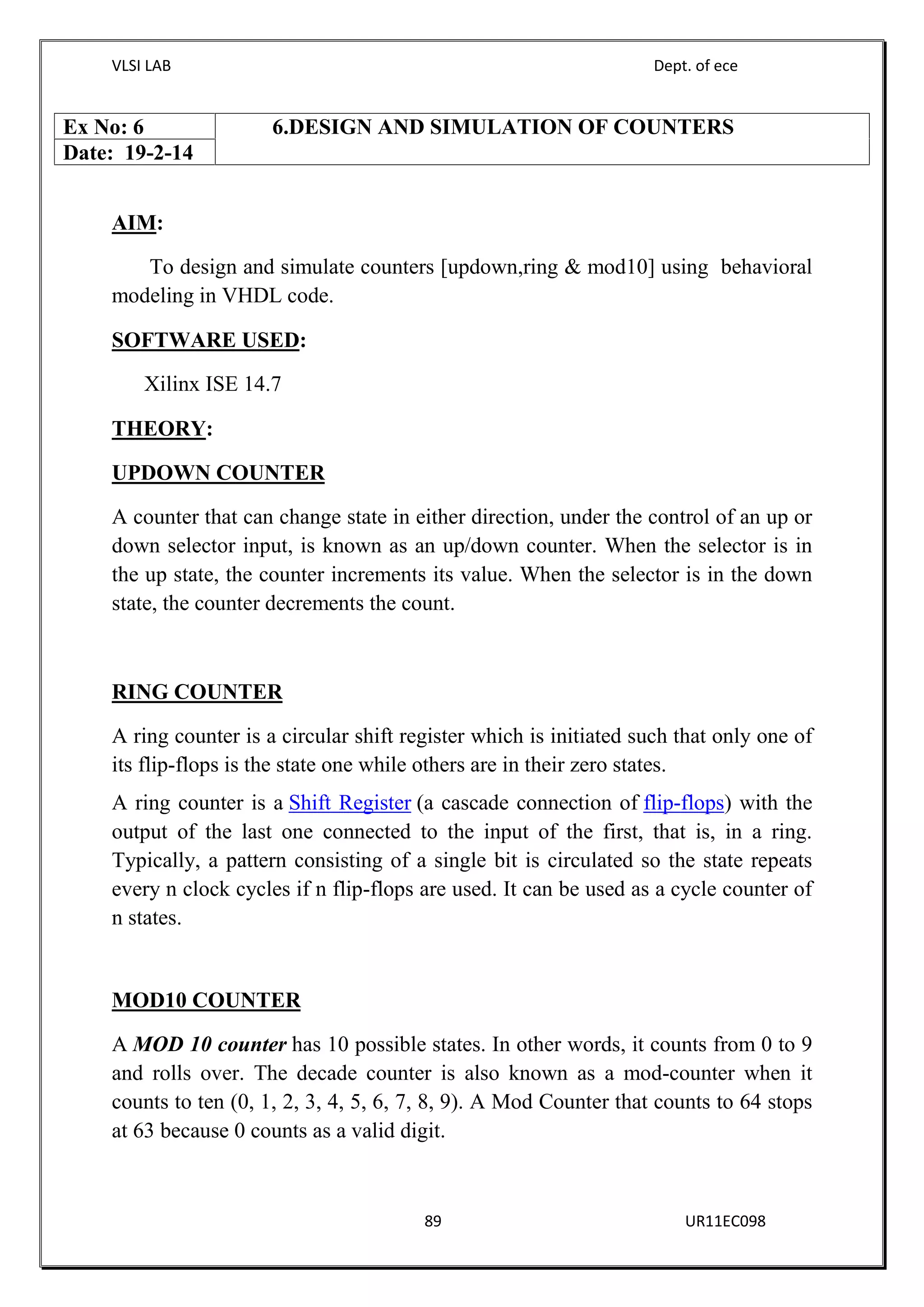 VLSI LAB Dept. of ece
89 UR11EC098
AIM:
To design and simulate counters [updown,ring & mod10] using behavioral
modeling in VHDL code.
SOFTWARE USED:
Xilinx ISE 14.7
THEORY:
UPDOWN COUNTER
A counter that can change state in either direction, under the control of an up or
down selector input, is known as an up/down counter. When the selector is in
the up state, the counter increments its value. When the selector is in the down
state, the counter decrements the count.
RING COUNTER
A ring counter is a circular shift register which is initiated such that only one of
its flip-flops is the state one while others are in their zero states.
A ring counter is a Shift Register (a cascade connection of flip-flops) with the
output of the last one connected to the input of the first, that is, in a ring.
Typically, a pattern consisting of a single bit is circulated so the state repeats
every n clock cycles if n flip-flops are used. It can be used as a cycle counter of
n states.
MOD10 COUNTER
A MOD 10 counter has 10 possible states. In other words, it counts from 0 to 9
and rolls over. The decade counter is also known as a mod-counter when it
counts to ten (0, 1, 2, 3, 4, 5, 6, 7, 8, 9). A Mod Counter that counts to 64 stops
at 63 because 0 counts as a valid digit.
Ex No: 6 6.DESIGN AND SIMULATION OF COUNTERS
Date: 19-2-14
 
